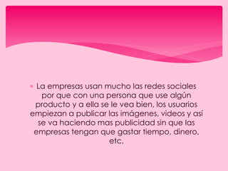 La empresas usan mucho las redes sociales
por que con una persona que use algún
producto y a ella se le vea bien, los usuarios
empiezan a publicar las imágenes, videos y así
se va haciendo mas publicidad sin que las
empresas tengan que gastar tiempo, dinero,
etc.
 