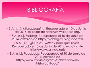  S.A. (s.f.). Microblogging. Recuperado el 10 de Junio
de 2014, extraído de http://es.wikipedia.org/
 S.A. (s.f.). Picblog. Recuperado el 10 de Junio de
2014, extraído de http://picblog-sv.blogspot.mx/
 S.A. (s.f.). ¿Que es Twitter y para que sirve?
Recuperado el 10 de Junio de 2014, extraído de
http://www.taringa.net/
 S.A. (s.f.). Facebook. Recuperado el 10 de Junio de
2014, extraído de
http://www.consejosgratis.es/facebook-la-
historiautilidad/
BIBLIOGRAFÍA
 