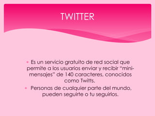  Es un servicio gratuito de red social que
permite a los usuarios enviar y recibir “mini-
mensajes” de 140 caracteres, conocidos
como Twitts.
 Personas de cualquier parte del mundo,
pueden seguirte o tu seguirlos.
TWITTER
 