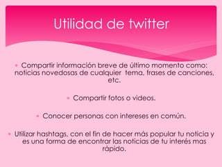  Compartir información breve de último momento como:
noticias novedosas de cualquier tema, frases de canciones,
etc.
 Compartir fotos o videos.
 Conocer personas con intereses en común.
 Utilizar hashtags, con el fin de hacer más popular tu noticia y
es una forma de encontrar las noticias de tu interés mas
rápido.
Utilidad de twitter
 