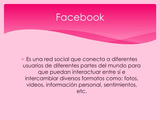  Es una red social que conecta a diferentes
usuarios de diferentes partes del mundo para
que puedan interactuar entre sí e
intercambiar diversos formatos como: fotos,
videos, información personal, sentimientos,
etc.
Facebook
 