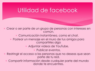  Crear o ser parte de un grupo de personas con intereses en
común.
 Comunicación instantánea, como el chat.
 Postear un mensaje en el muro de tus amigos para
compartirles algo
 Adjuntar videos de YouTube.
 Publicar eventos.
 Restringir el acceso a las personas que no deseas que sean
parte de tu red.
 Compartir información desde cualquier parte del mundo
donde te encuentres.
Utilidad de facebook
 
