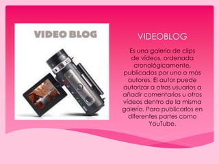 VIDEOBLOG
Es una galería de clips
de vídeos, ordenada
cronológicamente,
publicados por uno o más
autores. El autor puede
autorizar a otros usuarios a
añadir comentarios u otros
vídeos dentro de la misma
galería. Para publicarlos en
diferentes partes como
YouTube.
 