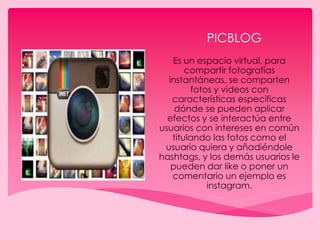 PICBLOG
Es un espacio virtual, para
compartir fotografías
instantáneas, se comparten
fotos y videos con
características especificas
dónde se pueden aplicar
efectos y se interactúa entre
usuarios con intereses en común
titulando las fotos como el
usuario quiera y añadiéndole
hashtags, y los demás usuarios le
pueden dar like o poner un
comentario un ejemplo es
instagram.
 