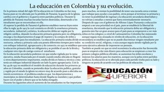 La educación en Colombia y su evolución.
En la primera mitad del siglo XX la educación en Colombia no fue muy
buena pues se vio afectada por la pérdida de Panamá, la guerra de la iglesia
católica con el gobierno y la guerra entre partidos políticos. Durante la
pérdida de Panamá muchas escuelas fueron destruidas, desertando a los
estudiantes que se encontraban en ella.
Al superar la perdida de Panamá el gobierno establece nuevas leyes entre
ellas la regla 39 de 1903 la cual consistía en dividir la enseñanza primaria,
secundaria, industrial y artística, la educación debía ser regida por la
religión católica, dejando la educación primaria gratuita pero no obligatoria,
encargo a los departamentos el pago de maestro y la compra de útiles y
textos escolares para los estudiantes. La educación primaria estaba divide en
nocturna, urbana y primaria cada una poseía diferentes tiempos pero todos
con enfoque industrial, agropecuario y de comercio; en 1927 se establece que
la educación primaria debe ser obligatoria y se prohíbe el uso de la férula y
cualquier otro tipo de castigo contra el estudiante.
En la educación secundaria podemos ver que estaba vigilada por la rama
ejecutiva, estaba financiada por el estado cuando estaba ubicada en Bogotá
u otros departamentos importantes, estaba divida en básica y técnica y esta
tenía un enfoque industrial dejando un lado la parte agropecuaria. Con la
ley 49 de 1927 se estableció el modelo de educación durante los primeros 30
años en Colombia, cuando se pretendía dejar la educación publica, gratuita
y regida por el estado la iglesia no estuvo muy de acuerdo pues a afectaba sus
interés económicos el problema estaba en que los departamentos y
municipios no determinaban hasta donde llegaba su mandato y que podían
hacer con el poder y dinero que se les había otorgado.
Durante los siguientes años el aumento de los estudiantes no fue importante
pues muchos, no tenían la posibilidad de tener una escuela cerca o tenían
que trabajar para ayudar a sus padres, otros porque al terminar su primaria y
no tener la posibilidad de ingresar a la educación secundaria desertaban y
no volvían a estudiar a menos que fuera extremadamente necesario.
Después de 1950 con el gobierno de Alfonso López Pumarejo a educación
empezó a ser una prioridad en el país, pues se estableció la libertad de
enseñanza, decretando que la educación primaria debía ser obligatoria y
gratuita esto fue un gran avance para el país pues se empezaron a ver más
niños en los colegios y a nivel de Latinoamérica Colombia fue mejorando
aunque seguía muy atrasada en niveles de educación, en la educación
secundaria se establece que no se puede discriminar ningún estudiante por
su condición social, religiosa, o raza aunque seguía siendo vigilada por la
rama ejecutiva además de imponerse un pensum.
También se puede ver que en nivel económico la educación fue favorecida
pues se empezó a dar más dinero para educación se empiezan a crear los
primero colegios públicos oficiales, se aumentan los útiles escolares y
mejoran los salarios para los maestros, aunque con la pelea entre partidos
políticos, la educación se ve afectada pues cada partido tiraba para su lado y
ninguno se ponía de acuerdo con las políticas de educación.
 