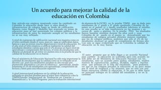 Un acuerdo para mejorar la calidad de la
educación en Colombia
Este artículo nos empieza mostrando como ha cambiado en
Colombia la educación desde hace 15 años desde la
infraestructura de colegios hasta su modo de calificación.
Muestra como Bogotá y Medellín han avanzado en temas de
educación pues se han aumentado los colegios públicos y la
infraestructura de estos ha mejorado aunque en los estudiantes
no se vea muy reflejado.
A nivel de exámenes de calificación nacional nos muestra como en
el Icfes cambiado desde el 2000, pues en 1999 se calificaban datos
básicos y que no tenían mucha importancia a nivel de educación. En
el año 2000 el Icfes empieza a calificar realmente la calidad del
estudiante dándose cuenta que solo el 2% alcanza un buen nivel de
aprendizaje y comprensión del lectura, el resto de estudiantes solo
obtiene un puntaje de 46 entre 100 puntos esta es la prueba de que la
calidad de la educación no es buena.
Para el ministerio de Educación Nacional ha sido más importante la
cantidad de estudiantes que la calidad como se ve reflejado en el
decreto 230 ,pues los estudiantes pasaban su año escolar por
promoción automática y no por su esfuerzo y aprendizaje, dando
solamente el 2% de estudiantes con aprendizaje, comprensión de
lectura y listos para una educación superior.
A nivel internacional podemos ver la calidad de la educación
reflejada en muchas pruebas pero el autor hace referencia a dos la
TIMSS(Estudio Internacional de Tendencias en Ciencias y
Matemáticas) y la PISA(Programa para la evaluación internacional
de alumnos de la OCDE), en la prueba TIMSS que es dada para
estudiantes de 5° grado a 8° grado quedando Colombia de 59
países en el puesto 57 y dando resultados inferiores al mínimo,
en esta prueba se ve más insuficiencia en las mujeres y en
cursos de quito a séptimo. En la prueba PISA los resultados
fueron bastante similares durante los años 2006 y 2009
Colombia de 56 quedo en el puesto 52 demostrando que los
estudiantes de colegios privados obtienen mejores resultados
que los de colegios públicos, podemos que solo el 5% de los
estudiantes alcanzan un grado de comprensión de lectura alto.
Con esto se sigue evidenciado que en Colombia la calidad de
educación no es muy buena.
El autor propone que se debe llegar a un acuerdo Nacional
para cambiar la educación en Colombia pero este acuerdo no
solo debe ser de Ministerio de Educación Nacional con los
estudiantes, sino un acuerdo entre padres, estudiantes, medios
masivos de comunicación, política, alcaldías, región y muchas
otras que influyen en la vida del estudiante, pues podemos
ver que en los colegios privados la educación es un poco mejor
por el nivel de exigencia a los alumnos, que no solo con una
mejor estructura cambia la educación, si no que se debe hacer
un principal enfoque en la calidad del estudiante y no en la
cantidad.
 