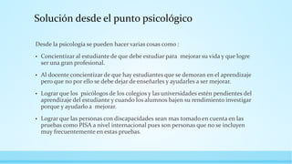 Solución desde el punto psicológico
Desde la psicología se pueden hacer varias cosas como :
• Concientizar al estudiante de que debe estudiar para mejorar su vida y que logre
ser una gran profesional.
• Al docente concientizar de que hay estudiantes que se demoran en el aprendizaje
pero que no por ello se debe dejar de enseñarles y ayudarles a ser mejorar.
• Lograr que los psicólogos de los colegios y las universidades estén pendientes del
aprendizaje del estudiante y cuando los alumnos bajen su rendimiento investigar
porque y ayudarlo a mejorar.
• Lograr que las personas con discapacidades sean mas tomado en cuenta en las
pruebas como PISA a nivel internacional pues son personas que no se incluyen
muy frecuentemente en estas pruebas.
 