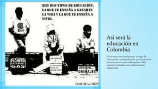 Así será la
educación en
Colombia
Si no nos concientizamos de que la
educación es importante para nuestros
jóvenes poco a poco desaparecerán
lasuniversidades osera demasiado
adquirirla.
 