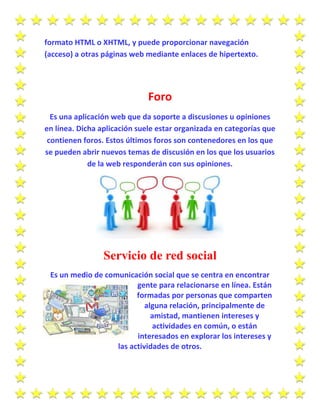 formato HTML o XHTML, y puede proporcionar navegación
(acceso) a otras páginas web mediante enlaces de hipertexto.
Foro
Es una aplicación web que da soporte a discusiones u opiniones
en línea. Dicha aplicación suele estar organizada en categorías que
contienen foros. Estos últimos foros son contenedores en los que
se pueden abrir nuevos temas de discusión en los que los usuarios
de la web responderán con sus opiniones.
Servicio de red social
Es un medio de comunicación social que se centra en encontrar
gente para relacionarse en línea. Están
formadas por personas que comparten
alguna relación, principalmente de
amistad, mantienen intereses y
actividades en común, o están
interesados en explorar los intereses y
las actividades de otros.
 