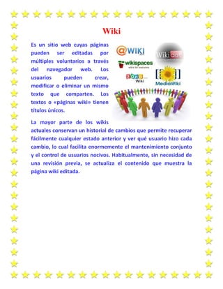 Wiki
Es un sitio web cuyas páginas
pueden ser editadas por
múltiples voluntarios a través
del navegador web. Los
usuarios pueden crear,
modificar o eliminar un mismo
texto que comparten. Los
textos o «páginas wiki» tienen
títulos únicos.
La mayor parte de los wikis
actuales conservan un historial de cambios que permite recuperar
fácilmente cualquier estado anterior y ver qué usuario hizo cada
cambio, lo cual facilita enormemente el mantenimiento conjunto
y el control de usuarios nocivos. Habitualmente, sin necesidad de
una revisión previa, se actualiza el contenido que muestra la
página wiki editada.
 