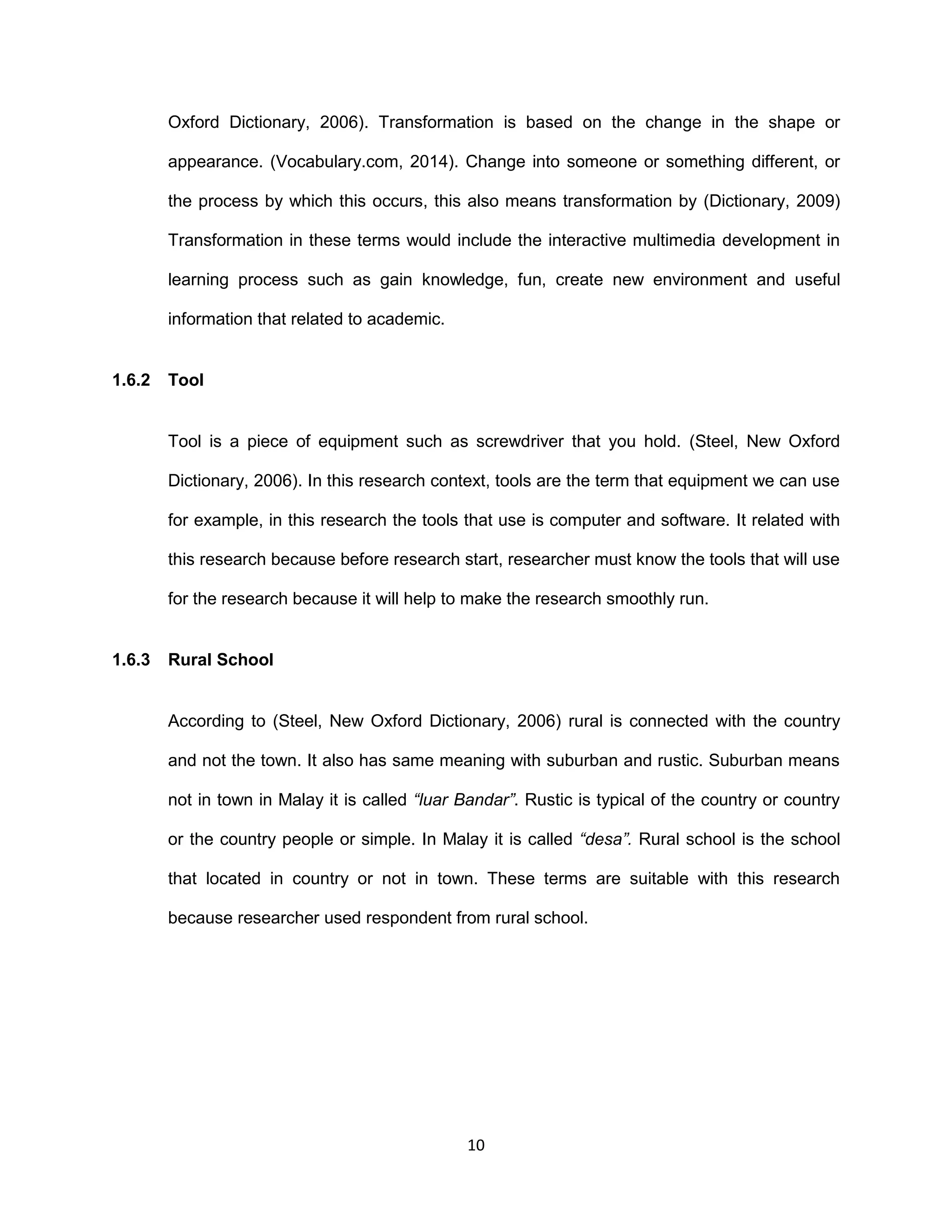 10
Oxford Dictionary, 2006). Transformation is based on the change in the shape or
appearance. (Vocabulary.com, 2014). Change into someone or something different, or
the process by which this occurs, this also means transformation by (Dictionary, 2009)
Transformation in these terms would include the interactive multimedia development in
learning process such as gain knowledge, fun, create new environment and useful
information that related to academic.
1.6.2 Tool
Tool is a piece of equipment such as screwdriver that you hold. (Steel, New Oxford
Dictionary, 2006). In this research context, tools are the term that equipment we can use
for example, in this research the tools that use is computer and software. It related with
this research because before research start, researcher must know the tools that will use
for the research because it will help to make the research smoothly run.
1.6.3 Rural School
According to (Steel, New Oxford Dictionary, 2006) rural is connected with the country
and not the town. It also has same meaning with suburban and rustic. Suburban means
not in town in Malay it is called “luar Bandar”. Rustic is typical of the country or country
or the country people or simple. In Malay it is called “desa”. Rural school is the school
that located in country or not in town. These terms are suitable with this research
because researcher used respondent from rural school.
 