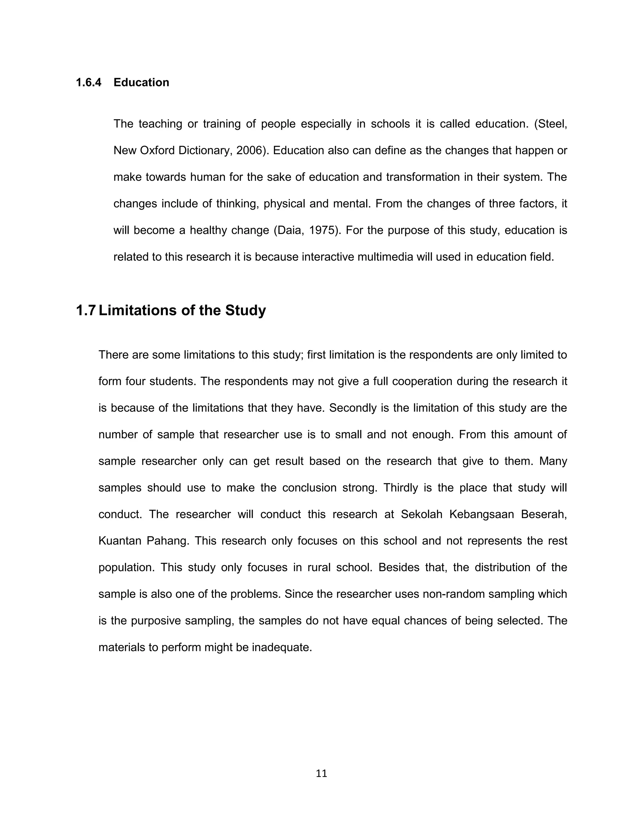 11
1.6.4 Education
The teaching or training of people especially in schools it is called education. (Steel,
New Oxford Dictionary, 2006). Education also can define as the changes that happen or
make towards human for the sake of education and transformation in their system. The
changes include of thinking, physical and mental. From the changes of three factors, it
will become a healthy change (Daia, 1975). For the purpose of this study, education is
related to this research it is because interactive multimedia will used in education field.
1.7 Limitations of the Study
There are some limitations to this study; first limitation is the respondents are only limited to
form four students. The respondents may not give a full cooperation during the research it
is because of the limitations that they have. Secondly is the limitation of this study are the
number of sample that researcher use is to small and not enough. From this amount of
sample researcher only can get result based on the research that give to them. Many
samples should use to make the conclusion strong. Thirdly is the place that study will
conduct. The researcher will conduct this research at Sekolah Kebangsaan Beserah,
Kuantan Pahang. This research only focuses on this school and not represents the rest
population. This study only focuses in rural school. Besides that, the distribution of the
sample is also one of the problems. Since the researcher uses non-random sampling which
is the purposive sampling, the samples do not have equal chances of being selected. The
materials to perform might be inadequate.
 