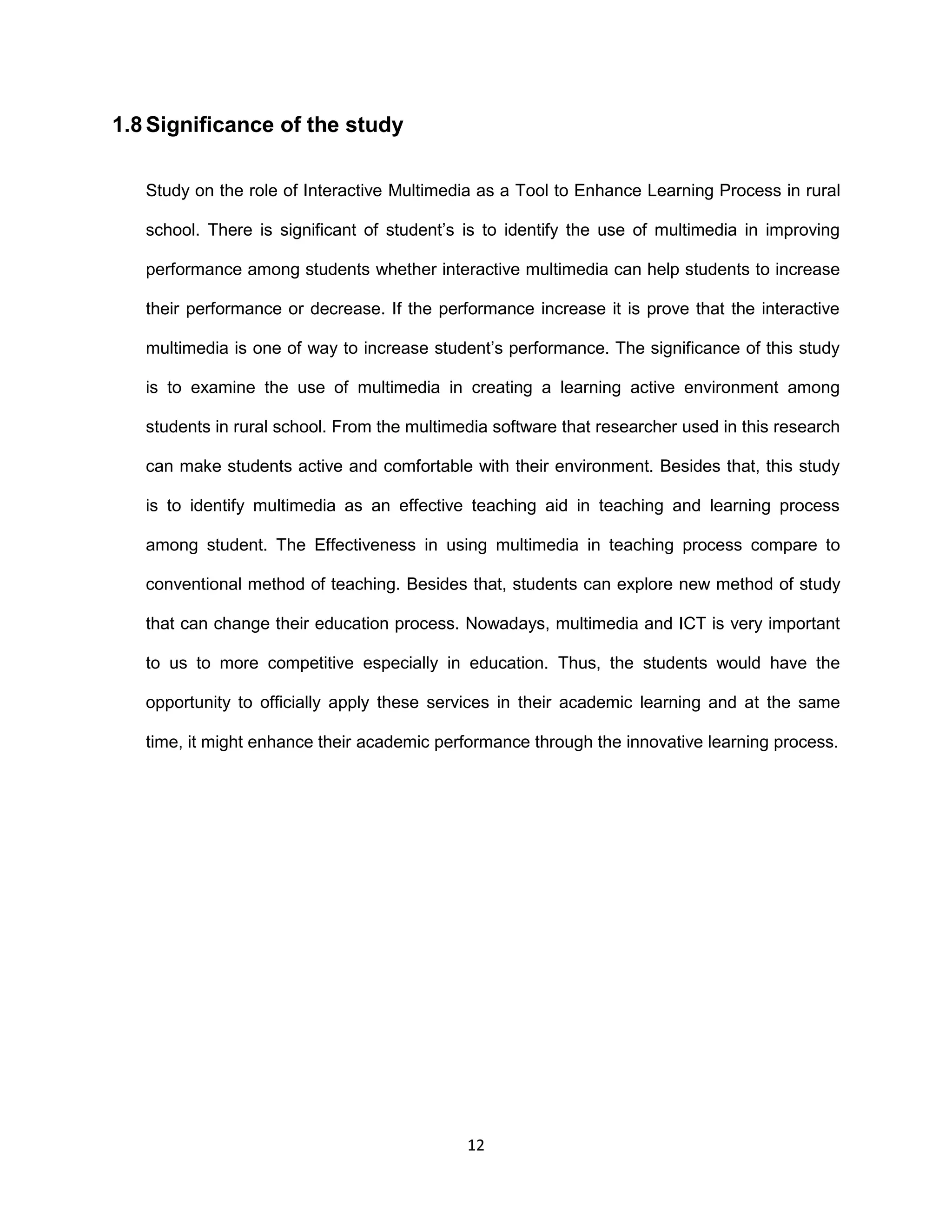 12
1.8 Significance of the study
Study on the role of Interactive Multimedia as a Tool to Enhance Learning Process in rural
school. There is significant of student’s is to identify the use of multimedia in improving
performance among students whether interactive multimedia can help students to increase
their performance or decrease. If the performance increase it is prove that the interactive
multimedia is one of way to increase student’s performance. The significance of this study
is to examine the use of multimedia in creating a learning active environment among
students in rural school. From the multimedia software that researcher used in this research
can make students active and comfortable with their environment. Besides that, this study
is to identify multimedia as an effective teaching aid in teaching and learning process
among student. The Effectiveness in using multimedia in teaching process compare to
conventional method of teaching. Besides that, students can explore new method of study
that can change their education process. Nowadays, multimedia and ICT is very important
to us to more competitive especially in education. Thus, the students would have the
opportunity to officially apply these services in their academic learning and at the same
time, it might enhance their academic performance through the innovative learning process.
 