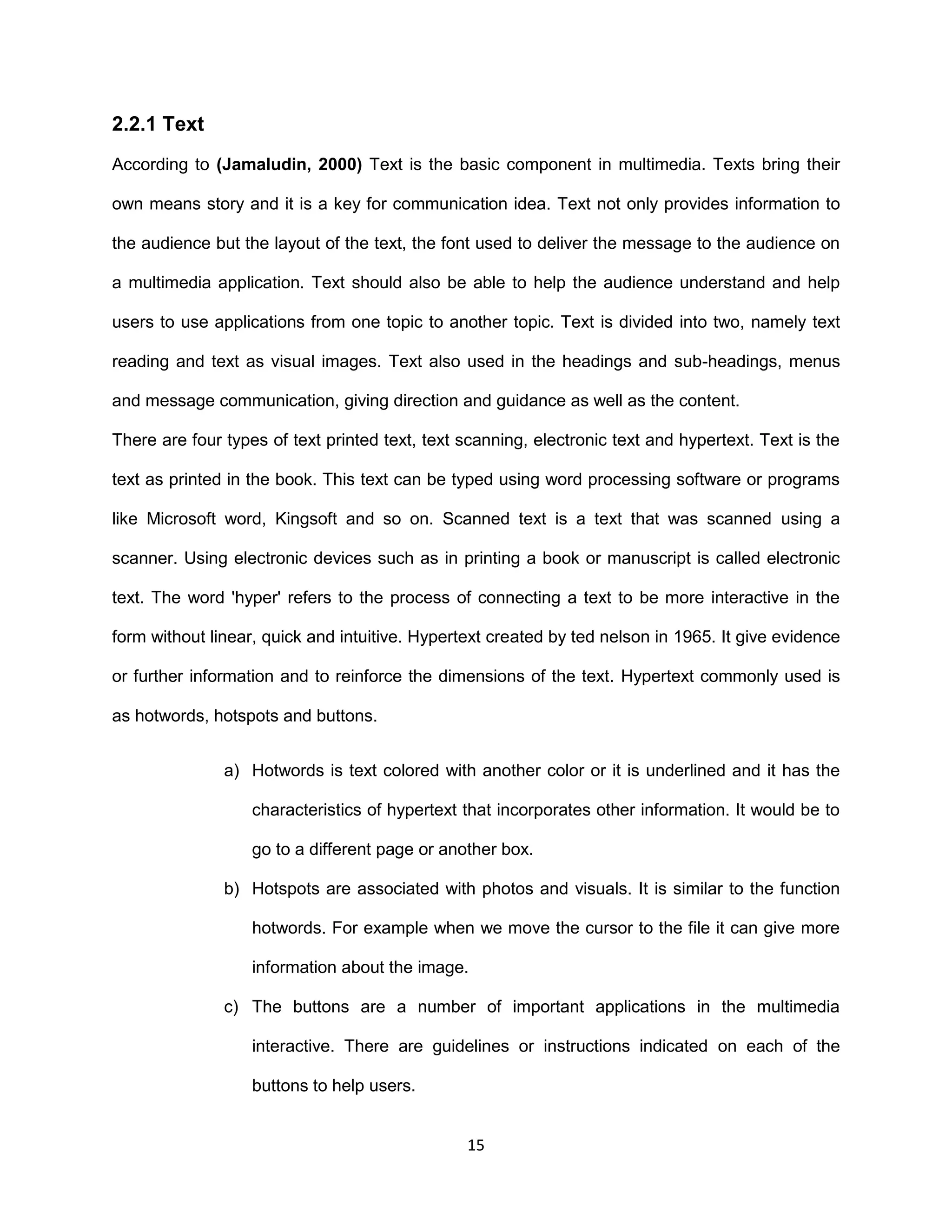 15
2.2.1 Text
According to (Jamaludin, 2000) Text is the basic component in multimedia. Texts bring their
own means story and it is a key for communication idea. Text not only provides information to
the audience but the layout of the text, the font used to deliver the message to the audience on
a multimedia application. Text should also be able to help the audience understand and help
users to use applications from one topic to another topic. Text is divided into two, namely text
reading and text as visual images. Text also used in the headings and sub-headings, menus
and message communication, giving direction and guidance as well as the content.
There are four types of text printed text, text scanning, electronic text and hypertext. Text is the
text as printed in the book. This text can be typed using word processing software or programs
like Microsoft word, Kingsoft and so on. Scanned text is a text that was scanned using a
scanner. Using electronic devices such as in printing a book or manuscript is called electronic
text. The word 'hyper' refers to the process of connecting a text to be more interactive in the
form without linear, quick and intuitive. Hypertext created by ted nelson in 1965. It give evidence
or further information and to reinforce the dimensions of the text. Hypertext commonly used is
as hotwords, hotspots and buttons.
a) Hotwords is text colored with another color or it is underlined and it has the
characteristics of hypertext that incorporates other information. It would be to
go to a different page or another box.
b) Hotspots are associated with photos and visuals. It is similar to the function
hotwords. For example when we move the cursor to the file it can give more
information about the image.
c) The buttons are a number of important applications in the multimedia
interactive. There are guidelines or instructions indicated on each of the
buttons to help users.
 