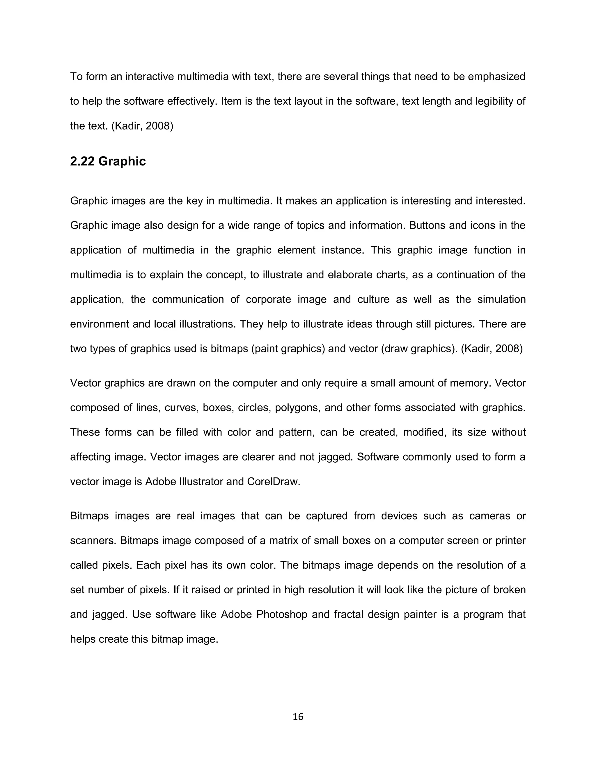 16
To form an interactive multimedia with text, there are several things that need to be emphasized
to help the software effectively. Item is the text layout in the software, text length and legibility of
the text. (Kadir, 2008)
2.22 Graphic
Graphic images are the key in multimedia. It makes an application is interesting and interested.
Graphic image also design for a wide range of topics and information. Buttons and icons in the
application of multimedia in the graphic element instance. This graphic image function in
multimedia is to explain the concept, to illustrate and elaborate charts, as a continuation of the
application, the communication of corporate image and culture as well as the simulation
environment and local illustrations. They help to illustrate ideas through still pictures. There are
two types of graphics used is bitmaps (paint graphics) and vector (draw graphics). (Kadir, 2008)
Vector graphics are drawn on the computer and only require a small amount of memory. Vector
composed of lines, curves, boxes, circles, polygons, and other forms associated with graphics.
These forms can be filled with color and pattern, can be created, modified, its size without
affecting image. Vector images are clearer and not jagged. Software commonly used to form a
vector image is Adobe Illustrator and CorelDraw.
Bitmaps images are real images that can be captured from devices such as cameras or
scanners. Bitmaps image composed of a matrix of small boxes on a computer screen or printer
called pixels. Each pixel has its own color. The bitmaps image depends on the resolution of a
set number of pixels. If it raised or printed in high resolution it will look like the picture of broken
and jagged. Use software like Adobe Photoshop and fractal design painter is a program that
helps create this bitmap image.
 
