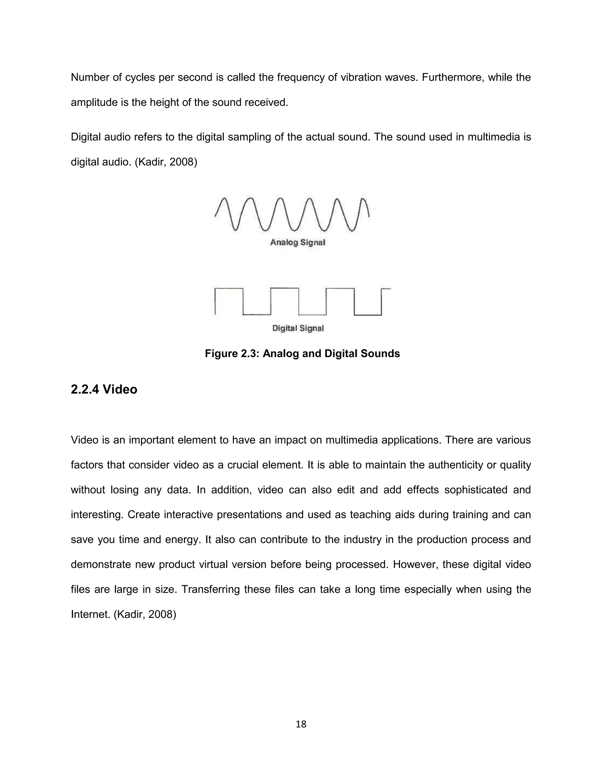 18
Number of cycles per second is called the frequency of vibration waves. Furthermore, while the
amplitude is the height of the sound received.
Digital audio refers to the digital sampling of the actual sound. The sound used in multimedia is
digital audio. (Kadir, 2008)
Figure 2.3: Analog and Digital Sounds
2.2.4 Video
Video is an important element to have an impact on multimedia applications. There are various
factors that consider video as a crucial element. It is able to maintain the authenticity or quality
without losing any data. In addition, video can also edit and add effects sophisticated and
interesting. Create interactive presentations and used as teaching aids during training and can
save you time and energy. It also can contribute to the industry in the production process and
demonstrate new product virtual version before being processed. However, these digital video
files are large in size. Transferring these files can take a long time especially when using the
Internet. (Kadir, 2008)
 