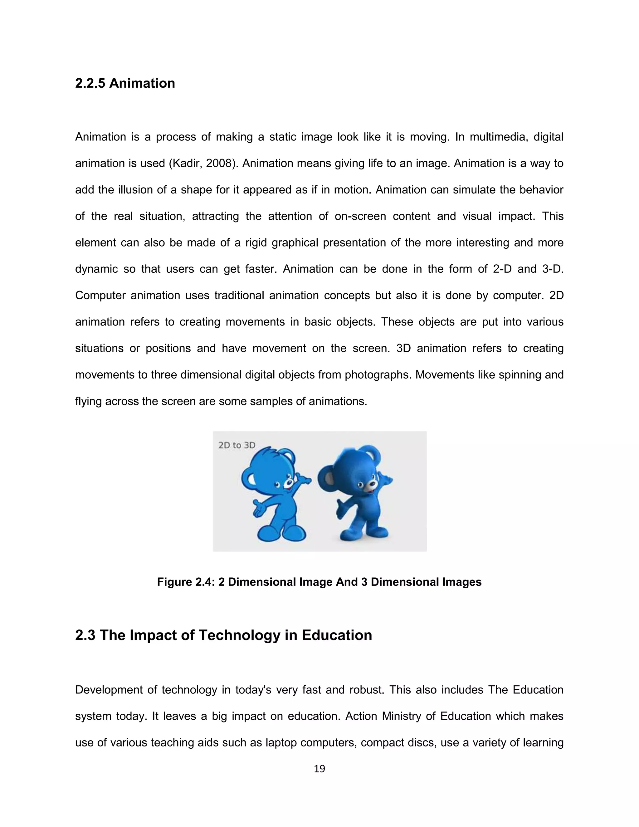 19
2.2.5 Animation
Animation is a process of making a static image look like it is moving. In multimedia, digital
animation is used (Kadir, 2008). Animation means giving life to an image. Animation is a way to
add the illusion of a shape for it appeared as if in motion. Animation can simulate the behavior
of the real situation, attracting the attention of on-screen content and visual impact. This
element can also be made of a rigid graphical presentation of the more interesting and more
dynamic so that users can get faster. Animation can be done in the form of 2-D and 3-D.
Computer animation uses traditional animation concepts but also it is done by computer. 2D
animation refers to creating movements in basic objects. These objects are put into various
situations or positions and have movement on the screen. 3D animation refers to creating
movements to three dimensional digital objects from photographs. Movements like spinning and
flying across the screen are some samples of animations.
Figure 2.4: 2 Dimensional Image And 3 Dimensional Images
2.3 The Impact of Technology in Education
Development of technology in today's very fast and robust. This also includes The Education
system today. It leaves a big impact on education. Action Ministry of Education which makes
use of various teaching aids such as laptop computers, compact discs, use a variety of learning
 