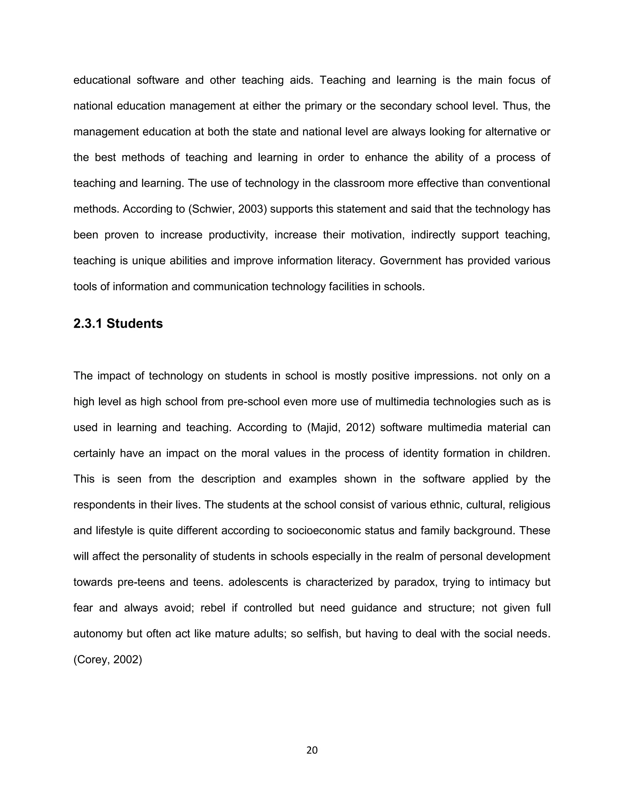 20
educational software and other teaching aids. Teaching and learning is the main focus of
national education management at either the primary or the secondary school level. Thus, the
management education at both the state and national level are always looking for alternative or
the best methods of teaching and learning in order to enhance the ability of a process of
teaching and learning. The use of technology in the classroom more effective than conventional
methods. According to (Schwier, 2003) supports this statement and said that the technology has
been proven to increase productivity, increase their motivation, indirectly support teaching,
teaching is unique abilities and improve information literacy. Government has provided various
tools of information and communication technology facilities in schools.
2.3.1 Students
The impact of technology on students in school is mostly positive impressions. not only on a
high level as high school from pre-school even more use of multimedia technologies such as is
used in learning and teaching. According to (Majid, 2012) software multimedia material can
certainly have an impact on the moral values in the process of identity formation in children.
This is seen from the description and examples shown in the software applied by the
respondents in their lives. The students at the school consist of various ethnic, cultural, religious
and lifestyle is quite different according to socioeconomic status and family background. These
will affect the personality of students in schools especially in the realm of personal development
towards pre-teens and teens. adolescents is characterized by paradox, trying to intimacy but
fear and always avoid; rebel if controlled but need guidance and structure; not given full
autonomy but often act like mature adults; so selfish, but having to deal with the social needs.
(Corey, 2002)
 