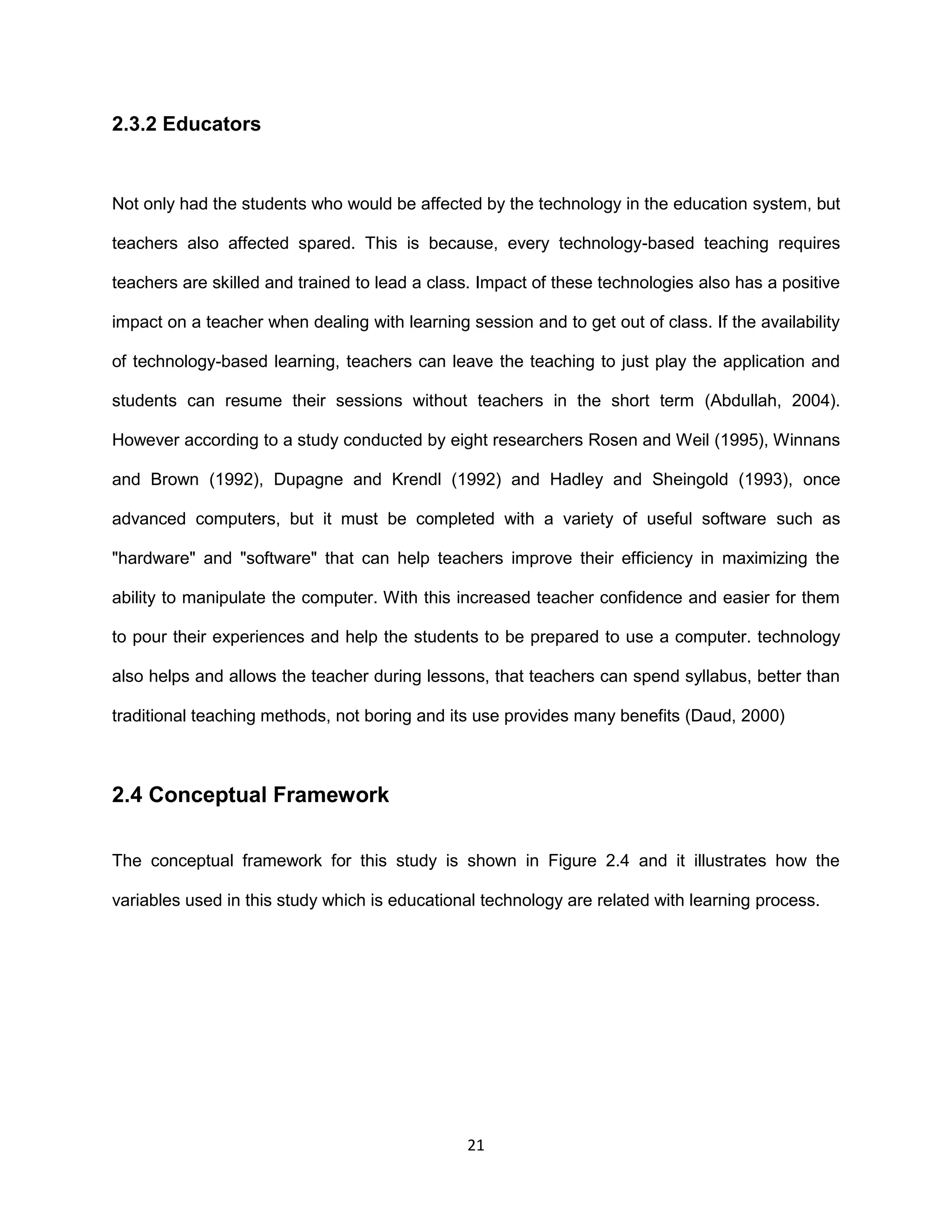 21
2.3.2 Educators
Not only had the students who would be affected by the technology in the education system, but
teachers also affected spared. This is because, every technology-based teaching requires
teachers are skilled and trained to lead a class. Impact of these technologies also has a positive
impact on a teacher when dealing with learning session and to get out of class. If the availability
of technology-based learning, teachers can leave the teaching to just play the application and
students can resume their sessions without teachers in the short term (Abdullah, 2004).
However according to a study conducted by eight researchers Rosen and Weil (1995), Winnans
and Brown (1992), Dupagne and Krendl (1992) and Hadley and Sheingold (1993), once
advanced computers, but it must be completed with a variety of useful software such as
"hardware" and "software" that can help teachers improve their efficiency in maximizing the
ability to manipulate the computer. With this increased teacher confidence and easier for them
to pour their experiences and help the students to be prepared to use a computer. technology
also helps and allows the teacher during lessons, that teachers can spend syllabus, better than
traditional teaching methods, not boring and its use provides many benefits (Daud, 2000)
2.4 Conceptual Framework
The conceptual framework for this study is shown in Figure 2.4 and it illustrates how the
variables used in this study which is educational technology are related with learning process.
 