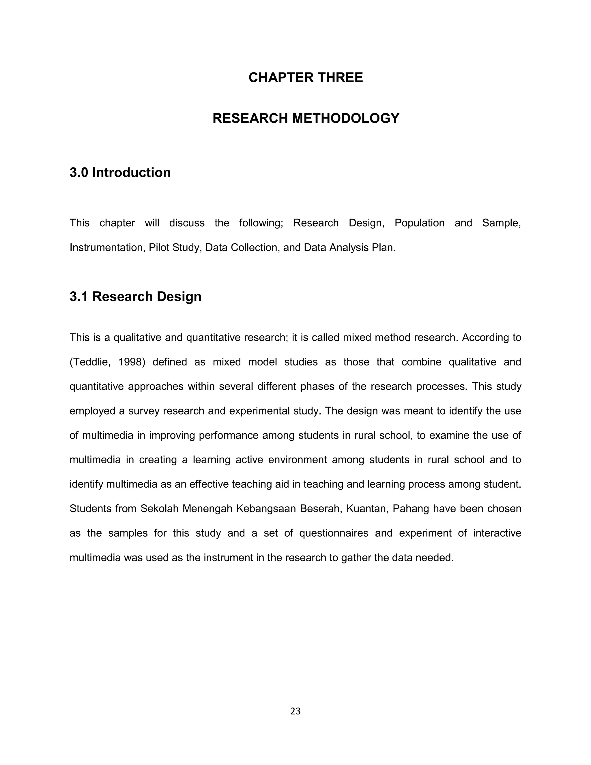 23
CHAPTER THREE
RESEARCH METHODOLOGY
3.0 Introduction
This chapter will discuss the following; Research Design, Population and Sample,
Instrumentation, Pilot Study, Data Collection, and Data Analysis Plan.
3.1 Research Design
This is a qualitative and quantitative research; it is called mixed method research. According to
(Teddlie, 1998) defined as mixed model studies as those that combine qualitative and
quantitative approaches within several different phases of the research processes. This study
employed a survey research and experimental study. The design was meant to identify the use
of multimedia in improving performance among students in rural school, to examine the use of
multimedia in creating a learning active environment among students in rural school and to
identify multimedia as an effective teaching aid in teaching and learning process among student.
Students from Sekolah Menengah Kebangsaan Beserah, Kuantan, Pahang have been chosen
as the samples for this study and a set of questionnaires and experiment of interactive
multimedia was used as the instrument in the research to gather the data needed.
 