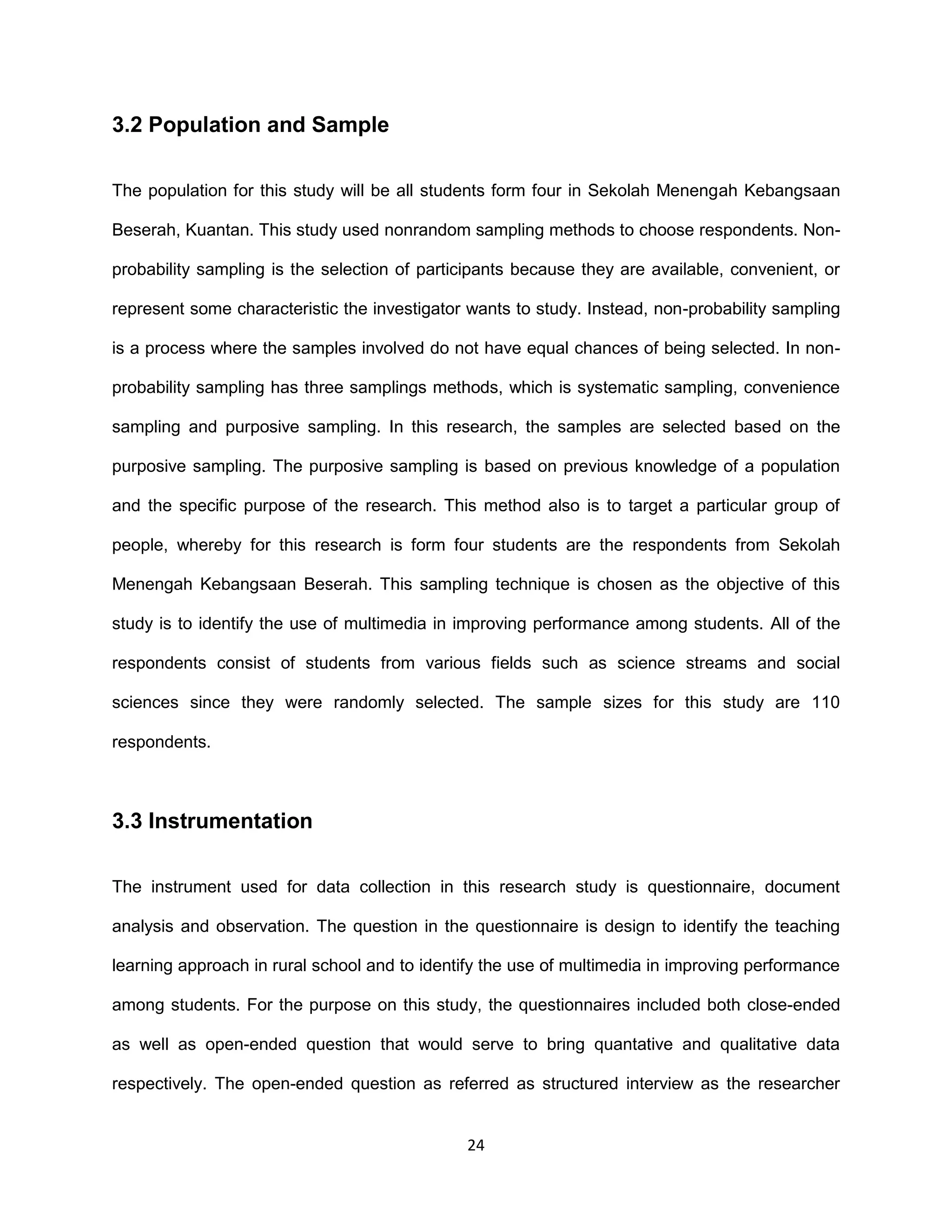 24
3.2 Population and Sample
The population for this study will be all students form four in Sekolah Menengah Kebangsaan
Beserah, Kuantan. This study used nonrandom sampling methods to choose respondents. Non-
probability sampling is the selection of participants because they are available, convenient, or
represent some characteristic the investigator wants to study. Instead, non-probability sampling
is a process where the samples involved do not have equal chances of being selected. In non-
probability sampling has three samplings methods, which is systematic sampling, convenience
sampling and purposive sampling. In this research, the samples are selected based on the
purposive sampling. The purposive sampling is based on previous knowledge of a population
and the specific purpose of the research. This method also is to target a particular group of
people, whereby for this research is form four students are the respondents from Sekolah
Menengah Kebangsaan Beserah. This sampling technique is chosen as the objective of this
study is to identify the use of multimedia in improving performance among students. All of the
respondents consist of students from various fields such as science streams and social
sciences since they were randomly selected. The sample sizes for this study are 110
respondents.
3.3 Instrumentation
The instrument used for data collection in this research study is questionnaire, document
analysis and observation. The question in the questionnaire is design to identify the teaching
learning approach in rural school and to identify the use of multimedia in improving performance
among students. For the purpose on this study, the questionnaires included both close-ended
as well as open-ended question that would serve to bring quantative and qualitative data
respectively. The open-ended question as referred as structured interview as the researcher
 