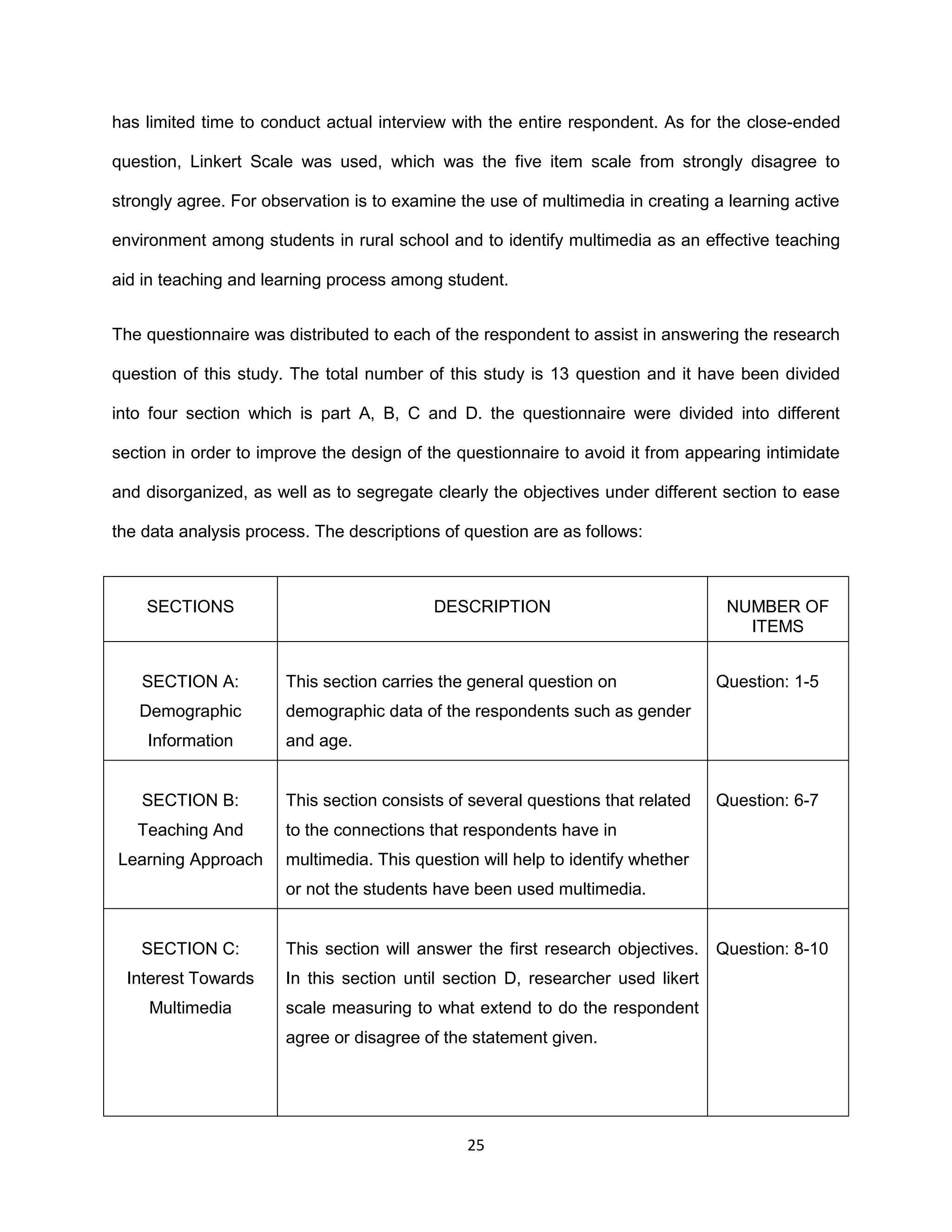 25
has limited time to conduct actual interview with the entire respondent. As for the close-ended
question, Linkert Scale was used, which was the five item scale from strongly disagree to
strongly agree. For observation is to examine the use of multimedia in creating a learning active
environment among students in rural school and to identify multimedia as an effective teaching
aid in teaching and learning process among student.
The questionnaire was distributed to each of the respondent to assist in answering the research
question of this study. The total number of this study is 13 question and it have been divided
into four section which is part A, B, C and D. the questionnaire were divided into different
section in order to improve the design of the questionnaire to avoid it from appearing intimidate
and disorganized, as well as to segregate clearly the objectives under different section to ease
the data analysis process. The descriptions of question are as follows:
SECTIONS DESCRIPTION NUMBER OF
ITEMS
SECTION A:
Demographic
Information
This section carries the general question on
demographic data of the respondents such as gender
and age.
Question: 1-5
SECTION B:
Teaching And
Learning Approach
This section consists of several questions that related
to the connections that respondents have in
multimedia. This question will help to identify whether
or not the students have been used multimedia.
Question: 6-7
SECTION C:
Interest Towards
Multimedia
This section will answer the first research objectives.
In this section until section D, researcher used likert
scale measuring to what extend to do the respondent
agree or disagree of the statement given.
Question: 8-10
 
