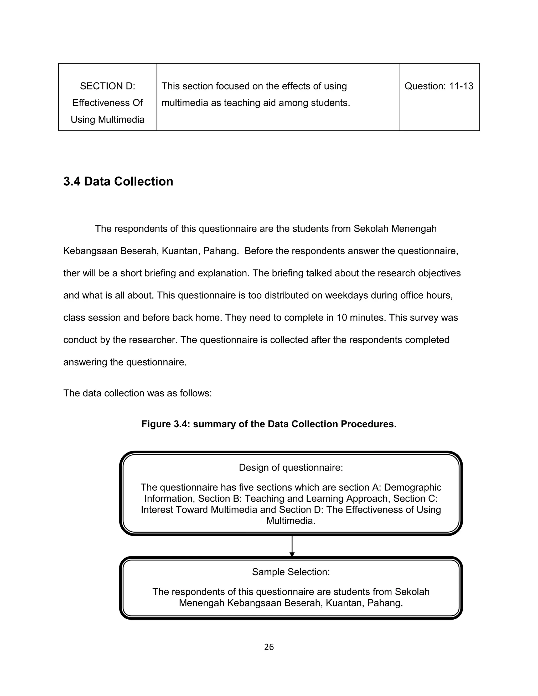 26
SECTION D:
Effectiveness Of
Using Multimedia
This section focused on the effects of using
multimedia as teaching aid among students.
Question: 11-13
3.4 Data Collection
The respondents of this questionnaire are the students from Sekolah Menengah
Kebangsaan Beserah, Kuantan, Pahang. Before the respondents answer the questionnaire,
ther will be a short briefing and explanation. The briefing talked about the research objectives
and what is all about. This questionnaire is too distributed on weekdays during office hours,
class session and before back home. They need to complete in 10 minutes. This survey was
conduct by the researcher. The questionnaire is collected after the respondents completed
answering the questionnaire.
The data collection was as follows:
Figure 3.4: summary of the Data Collection Procedures.
Design of questionnaire:
The questionnaire has five sections which are section A: Demographic
Information, Section B: Teaching and Learning Approach, Section C:
Interest Toward Multimedia and Section D: The Effectiveness of Using
Multimedia.
Sample Selection:
The respondents of this questionnaire are students from Sekolah
Menengah Kebangsaan Beserah, Kuantan, Pahang.
 