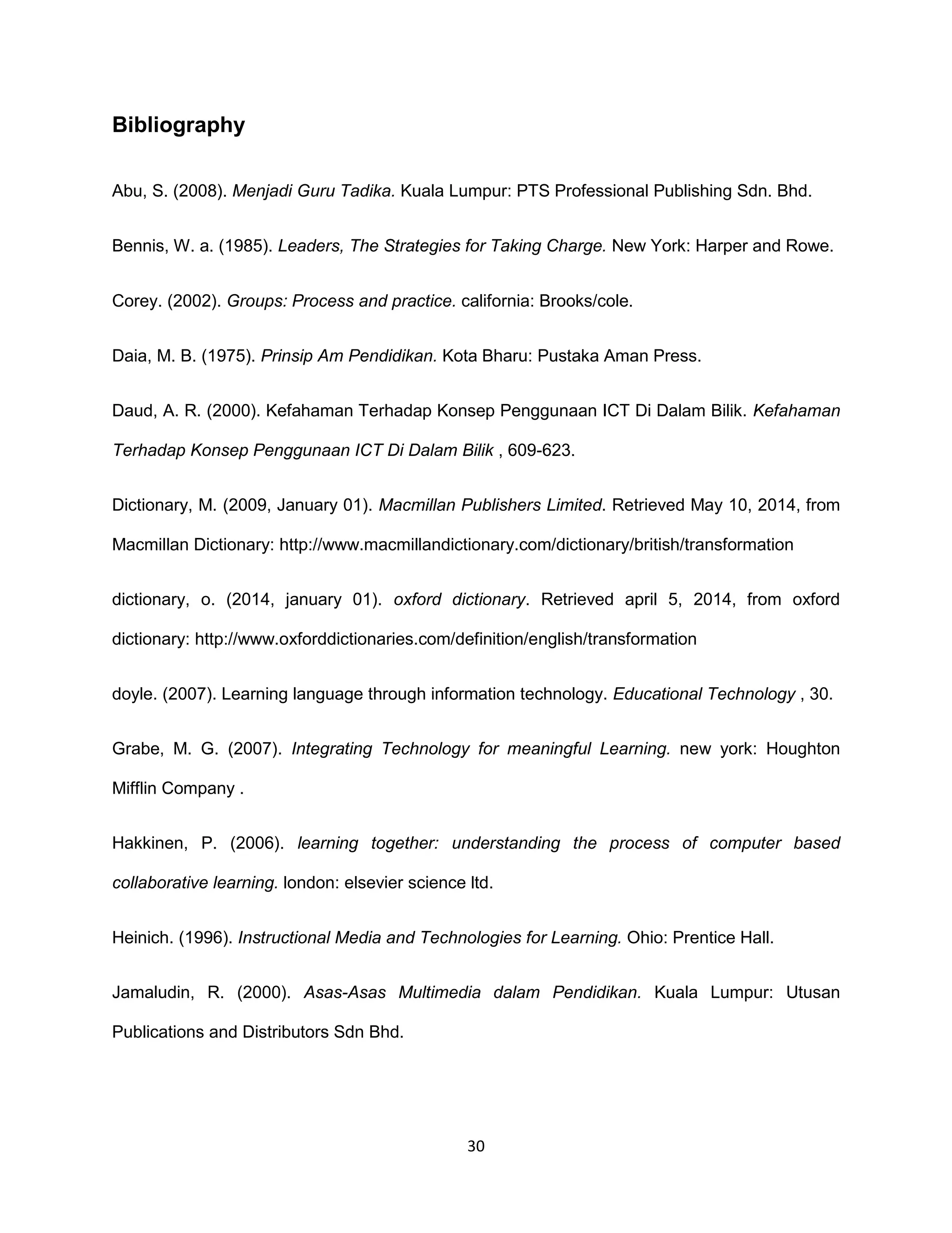 30
Bibliography
Abu, S. (2008). Menjadi Guru Tadika. Kuala Lumpur: PTS Professional Publishing Sdn. Bhd.
Bennis, W. a. (1985). Leaders, The Strategies for Taking Charge. New York: Harper and Rowe.
Corey. (2002). Groups: Process and practice. california: Brooks/cole.
Daia, M. B. (1975). Prinsip Am Pendidikan. Kota Bharu: Pustaka Aman Press.
Daud, A. R. (2000). Kefahaman Terhadap Konsep Penggunaan ICT Di Dalam Bilik. Kefahaman
Terhadap Konsep Penggunaan ICT Di Dalam Bilik , 609-623.
Dictionary, M. (2009, January 01). Macmillan Publishers Limited. Retrieved May 10, 2014, from
Macmillan Dictionary: http://www.macmillandictionary.com/dictionary/british/transformation
dictionary, o. (2014, january 01). oxford dictionary. Retrieved april 5, 2014, from oxford
dictionary: http://www.oxforddictionaries.com/definition/english/transformation
doyle. (2007). Learning language through information technology. Educational Technology , 30.
Grabe, M. G. (2007). Integrating Technology for meaningful Learning. new york: Houghton
Mifflin Company .
Hakkinen, P. (2006). learning together: understanding the process of computer based
collaborative learning. london: elsevier science ltd.
Heinich. (1996). Instructional Media and Technologies for Learning. Ohio: Prentice Hall.
Jamaludin, R. (2000). Asas-Asas Multimedia dalam Pendidikan. Kuala Lumpur: Utusan
Publications and Distributors Sdn Bhd.
 