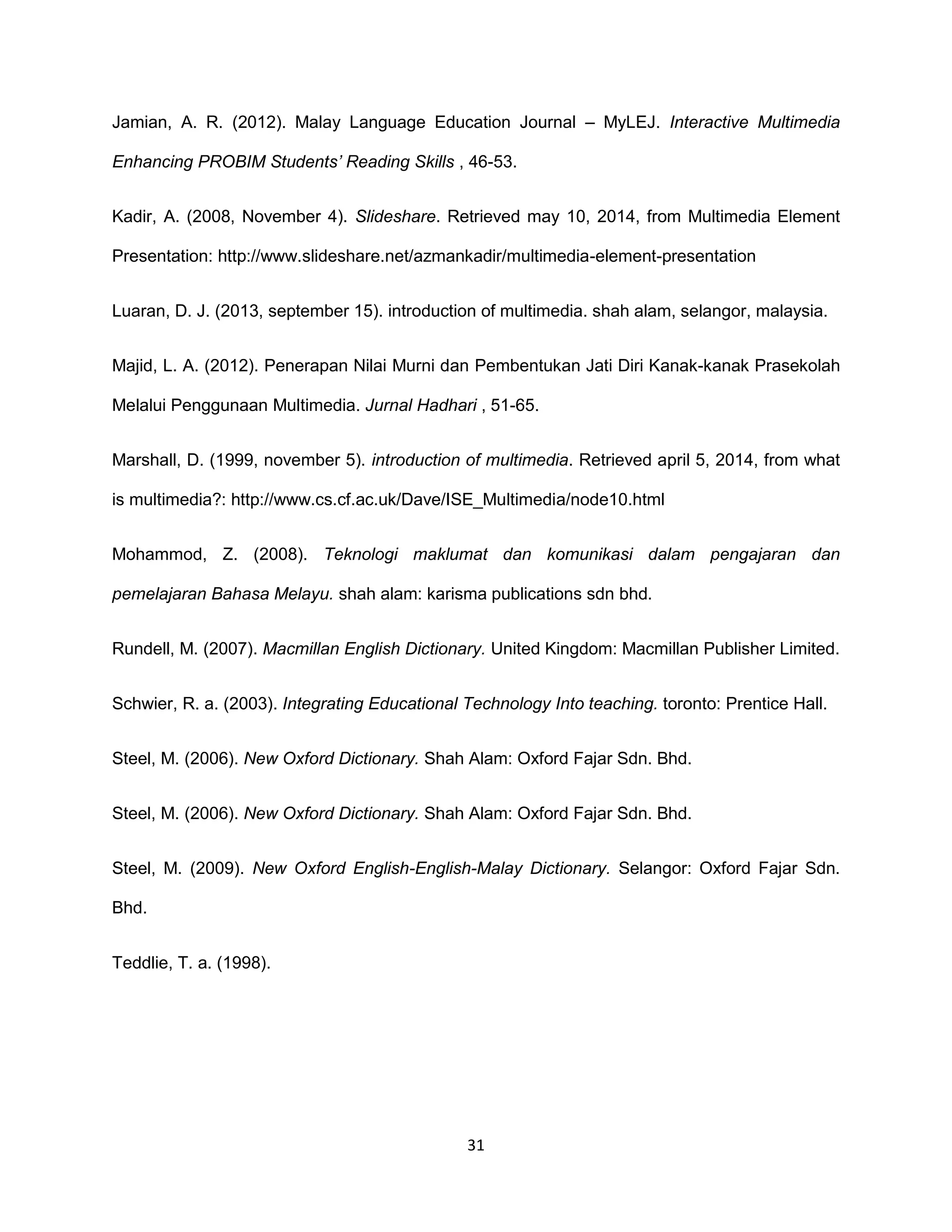 31
Jamian, A. R. (2012). Malay Language Education Journal – MyLEJ. Interactive Multimedia
Enhancing PROBIM Students’ Reading Skills , 46-53.
Kadir, A. (2008, November 4). Slideshare. Retrieved may 10, 2014, from Multimedia Element
Presentation: http://www.slideshare.net/azmankadir/multimedia-element-presentation
Luaran, D. J. (2013, september 15). introduction of multimedia. shah alam, selangor, malaysia.
Majid, L. A. (2012). Penerapan Nilai Murni dan Pembentukan Jati Diri Kanak-kanak Prasekolah
Melalui Penggunaan Multimedia. Jurnal Hadhari , 51-65.
Marshall, D. (1999, november 5). introduction of multimedia. Retrieved april 5, 2014, from what
is multimedia?: http://www.cs.cf.ac.uk/Dave/ISE_Multimedia/node10.html
Mohammod, Z. (2008). Teknologi maklumat dan komunikasi dalam pengajaran dan
pemelajaran Bahasa Melayu. shah alam: karisma publications sdn bhd.
Rundell, M. (2007). Macmillan English Dictionary. United Kingdom: Macmillan Publisher Limited.
Schwier, R. a. (2003). Integrating Educational Technology Into teaching. toronto: Prentice Hall.
Steel, M. (2006). New Oxford Dictionary. Shah Alam: Oxford Fajar Sdn. Bhd.
Steel, M. (2006). New Oxford Dictionary. Shah Alam: Oxford Fajar Sdn. Bhd.
Steel, M. (2009). New Oxford English-English-Malay Dictionary. Selangor: Oxford Fajar Sdn.
Bhd.
Teddlie, T. a. (1998).
 