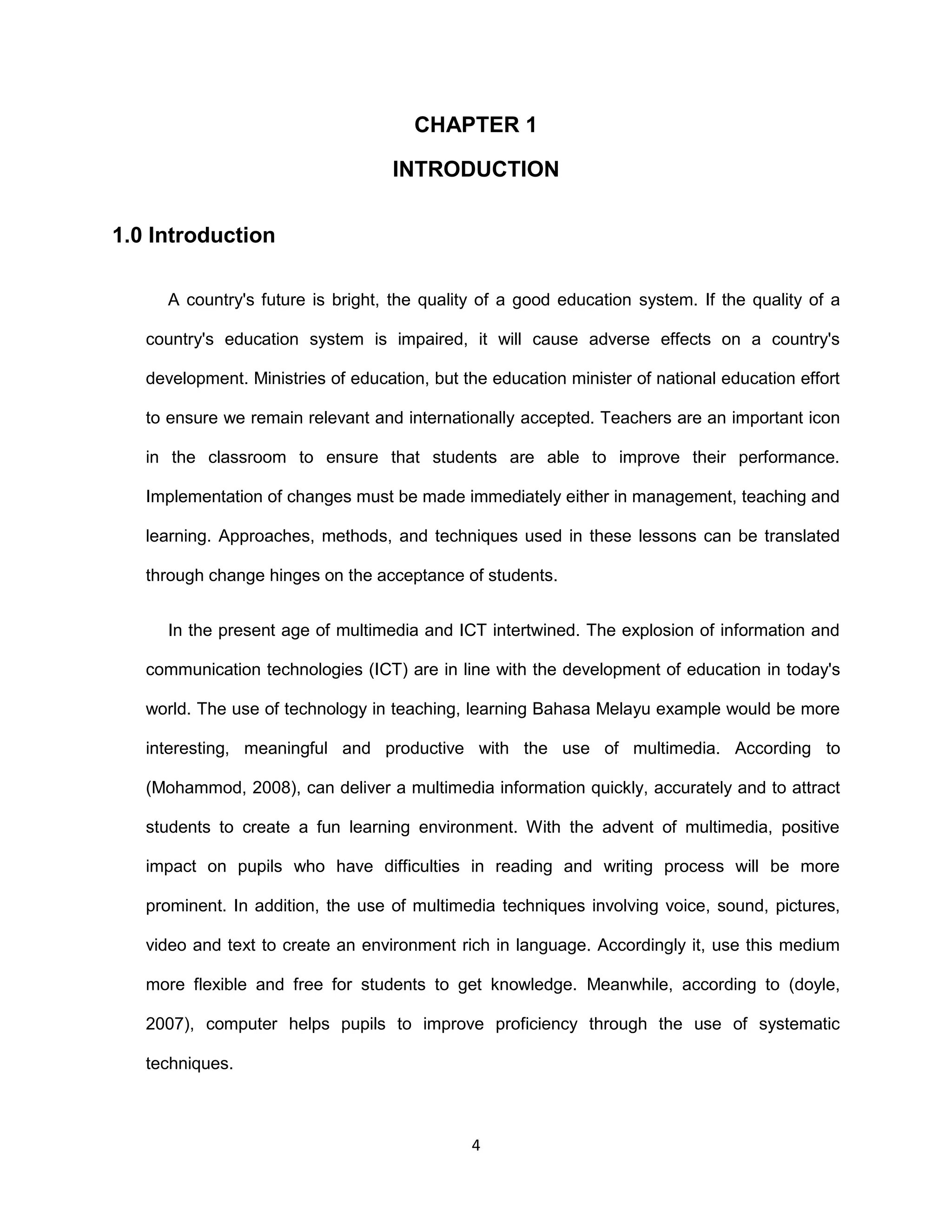 4
CHAPTER 1
INTRODUCTION
1.0 Introduction
A country's future is bright, the quality of a good education system. If the quality of a
country's education system is impaired, it will cause adverse effects on a country's
development. Ministries of education, but the education minister of national education effort
to ensure we remain relevant and internationally accepted. Teachers are an important icon
in the classroom to ensure that students are able to improve their performance.
Implementation of changes must be made immediately either in management, teaching and
learning. Approaches, methods, and techniques used in these lessons can be translated
through change hinges on the acceptance of students.
In the present age of multimedia and ICT intertwined. The explosion of information and
communication technologies (ICT) are in line with the development of education in today's
world. The use of technology in teaching, learning Bahasa Melayu example would be more
interesting, meaningful and productive with the use of multimedia. According to
(Mohammod, 2008), can deliver a multimedia information quickly, accurately and to attract
students to create a fun learning environment. With the advent of multimedia, positive
impact on pupils who have difficulties in reading and writing process will be more
prominent. In addition, the use of multimedia techniques involving voice, sound, pictures,
video and text to create an environment rich in language. Accordingly it, use this medium
more flexible and free for students to get knowledge. Meanwhile, according to (doyle,
2007), computer helps pupils to improve proficiency through the use of systematic
techniques.
 