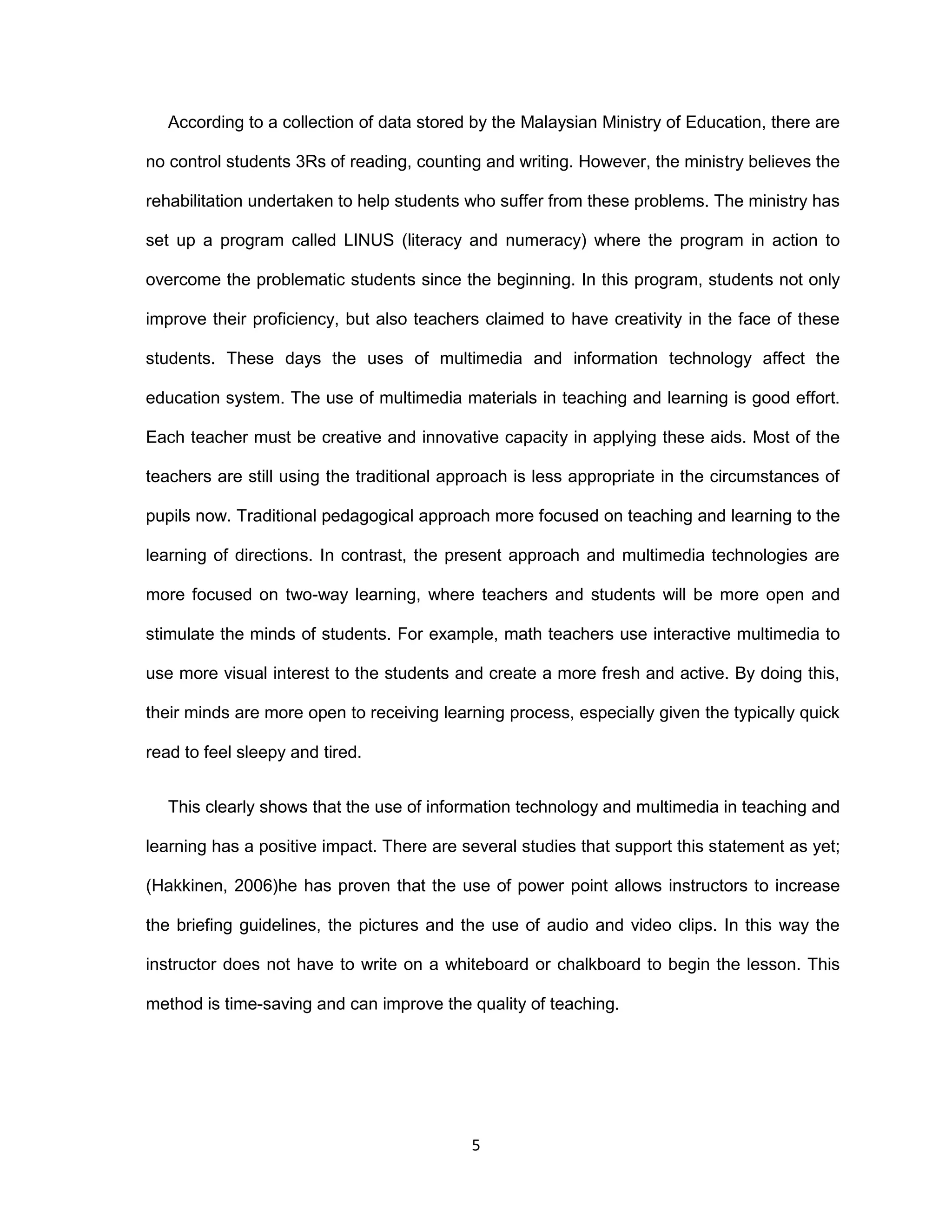 5
According to a collection of data stored by the Malaysian Ministry of Education, there are
no control students 3Rs of reading, counting and writing. However, the ministry believes the
rehabilitation undertaken to help students who suffer from these problems. The ministry has
set up a program called LINUS (literacy and numeracy) where the program in action to
overcome the problematic students since the beginning. In this program, students not only
improve their proficiency, but also teachers claimed to have creativity in the face of these
students. These days the uses of multimedia and information technology affect the
education system. The use of multimedia materials in teaching and learning is good effort.
Each teacher must be creative and innovative capacity in applying these aids. Most of the
teachers are still using the traditional approach is less appropriate in the circumstances of
pupils now. Traditional pedagogical approach more focused on teaching and learning to the
learning of directions. In contrast, the present approach and multimedia technologies are
more focused on two-way learning, where teachers and students will be more open and
stimulate the minds of students. For example, math teachers use interactive multimedia to
use more visual interest to the students and create a more fresh and active. By doing this,
their minds are more open to receiving learning process, especially given the typically quick
read to feel sleepy and tired.
This clearly shows that the use of information technology and multimedia in teaching and
learning has a positive impact. There are several studies that support this statement as yet;
(Hakkinen, 2006)he has proven that the use of power point allows instructors to increase
the briefing guidelines, the pictures and the use of audio and video clips. In this way the
instructor does not have to write on a whiteboard or chalkboard to begin the lesson. This
method is time-saving and can improve the quality of teaching.
 