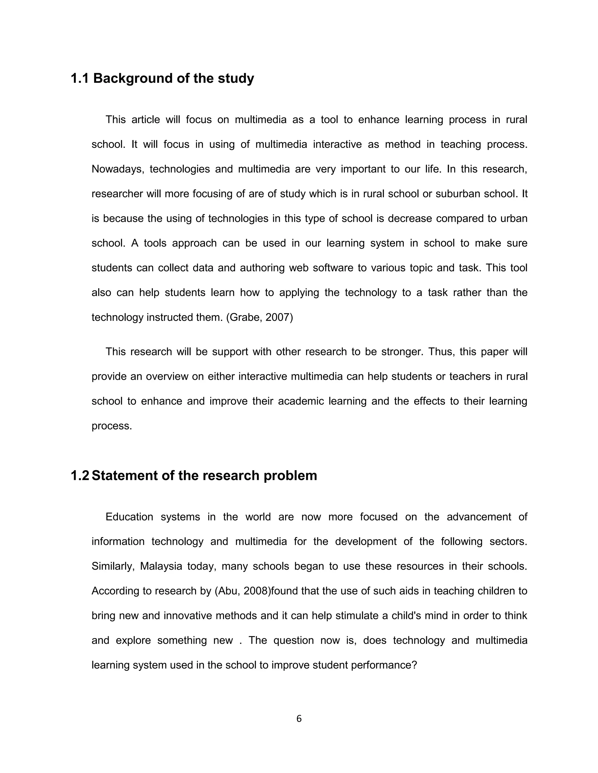 6
1.1 Background of the study
This article will focus on multimedia as a tool to enhance learning process in rural
school. It will focus in using of multimedia interactive as method in teaching process.
Nowadays, technologies and multimedia are very important to our life. In this research,
researcher will more focusing of are of study which is in rural school or suburban school. It
is because the using of technologies in this type of school is decrease compared to urban
school. A tools approach can be used in our learning system in school to make sure
students can collect data and authoring web software to various topic and task. This tool
also can help students learn how to applying the technology to a task rather than the
technology instructed them. (Grabe, 2007)
This research will be support with other research to be stronger. Thus, this paper will
provide an overview on either interactive multimedia can help students or teachers in rural
school to enhance and improve their academic learning and the effects to their learning
process.
1.2 Statement of the research problem
Education systems in the world are now more focused on the advancement of
information technology and multimedia for the development of the following sectors.
Similarly, Malaysia today, many schools began to use these resources in their schools.
According to research by (Abu, 2008)found that the use of such aids in teaching children to
bring new and innovative methods and it can help stimulate a child's mind in order to think
and explore something new . The question now is, does technology and multimedia
learning system used in the school to improve student performance?
 