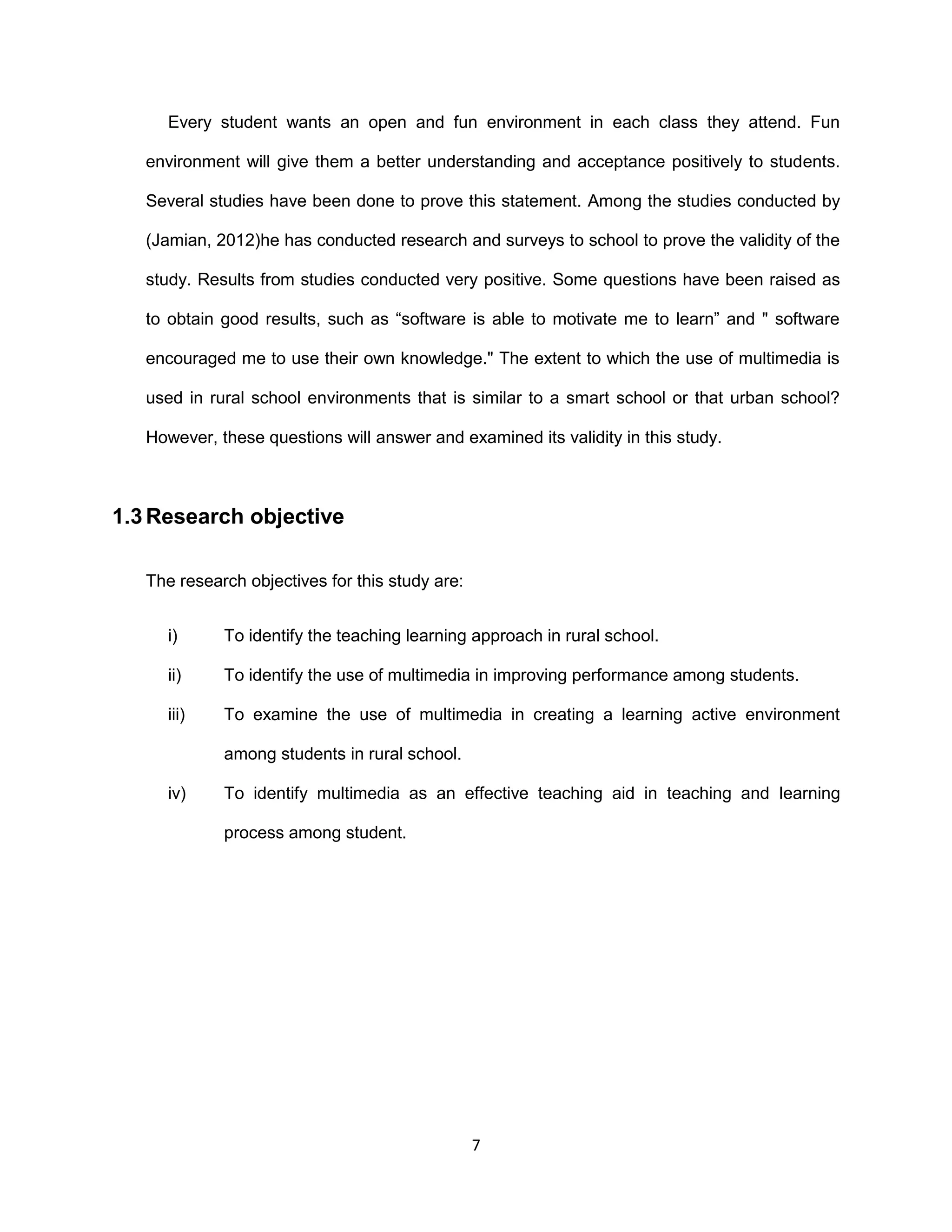 7
Every student wants an open and fun environment in each class they attend. Fun
environment will give them a better understanding and acceptance positively to students.
Several studies have been done to prove this statement. Among the studies conducted by
(Jamian, 2012)he has conducted research and surveys to school to prove the validity of the
study. Results from studies conducted very positive. Some questions have been raised as
to obtain good results, such as “software is able to motivate me to learn” and " software
encouraged me to use their own knowledge." The extent to which the use of multimedia is
used in rural school environments that is similar to a smart school or that urban school?
However, these questions will answer and examined its validity in this study.
1.3 Research objective
The research objectives for this study are:
i) To identify the teaching learning approach in rural school.
ii) To identify the use of multimedia in improving performance among students.
iii) To examine the use of multimedia in creating a learning active environment
among students in rural school.
iv) To identify multimedia as an effective teaching aid in teaching and learning
process among student.
 