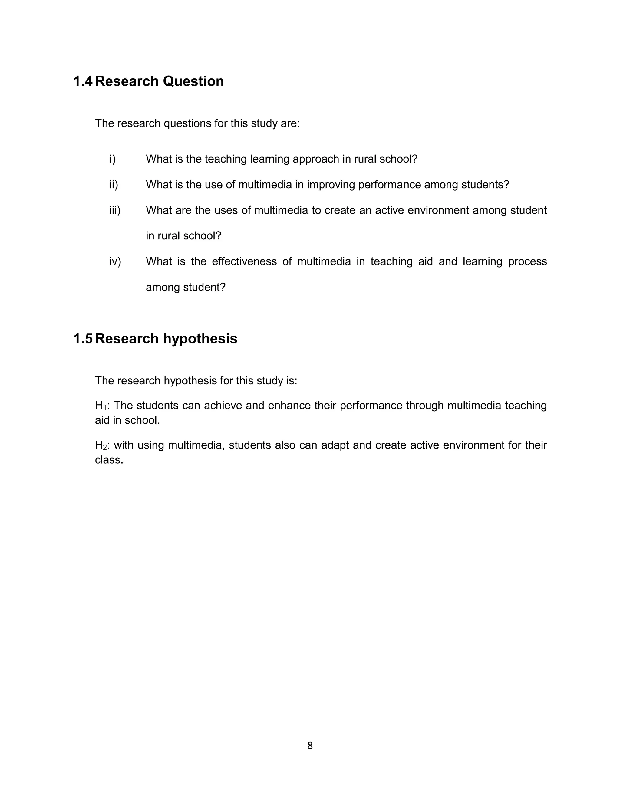 8
1.4 Research Question
The research questions for this study are:
i) What is the teaching learning approach in rural school?
ii) What is the use of multimedia in improving performance among students?
iii) What are the uses of multimedia to create an active environment among student
in rural school?
iv) What is the effectiveness of multimedia in teaching aid and learning process
among student?
1.5 Research hypothesis
The research hypothesis for this study is:
H1: The students can achieve and enhance their performance through multimedia teaching
aid in school.
H2: with using multimedia, students also can adapt and create active environment for their
class.
 