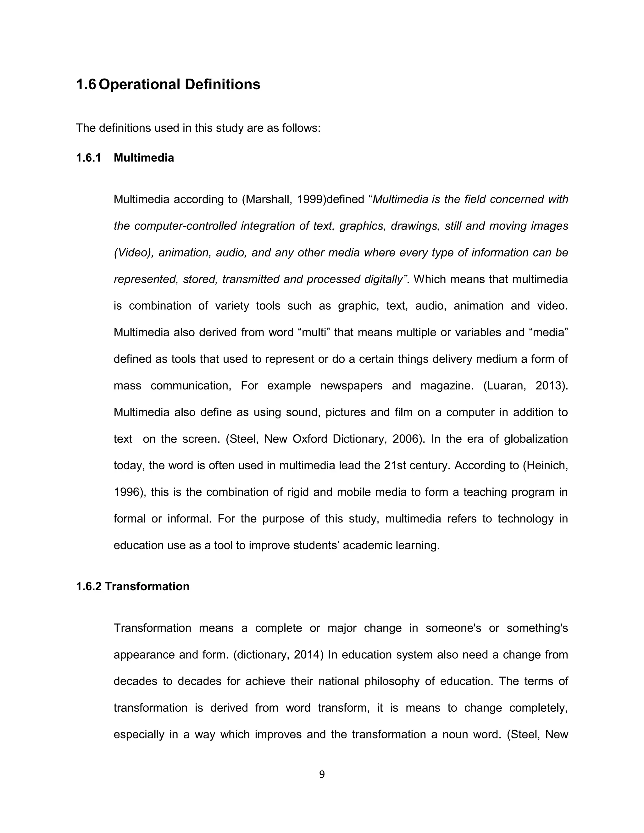 9
1.6 Operational Definitions
The definitions used in this study are as follows:
1.6.1 Multimedia
Multimedia according to (Marshall, 1999)defined “Multimedia is the field concerned with
the computer-controlled integration of text, graphics, drawings, still and moving images
(Video), animation, audio, and any other media where every type of information can be
represented, stored, transmitted and processed digitally”. Which means that multimedia
is combination of variety tools such as graphic, text, audio, animation and video.
Multimedia also derived from word “multi” that means multiple or variables and “media”
defined as tools that used to represent or do a certain things delivery medium a form of
mass communication, For example newspapers and magazine. (Luaran, 2013).
Multimedia also define as using sound, pictures and film on a computer in addition to
text on the screen. (Steel, New Oxford Dictionary, 2006). In the era of globalization
today, the word is often used in multimedia lead the 21st century. According to (Heinich,
1996), this is the combination of rigid and mobile media to form a teaching program in
formal or informal. For the purpose of this study, multimedia refers to technology in
education use as a tool to improve students’ academic learning.
1.6.2 Transformation
Transformation means a complete or major change in someone's or something's
appearance and form. (dictionary, 2014) In education system also need a change from
decades to decades for achieve their national philosophy of education. The terms of
transformation is derived from word transform, it is means to change completely,
especially in a way which improves and the transformation a noun word. (Steel, New
 