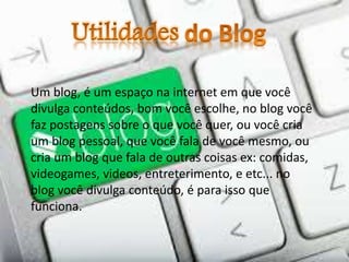 Um blog, é um espaço na internet em que você
divulga conteúdos, bom você escolhe, no blog você
faz postagens sobre o que você quer, ou você cria
um blog pessoal, que você fala de você mesmo, ou
cria um blog que fala de outras coisas ex: comidas,
videogames, videos, entreterimento, e etc... no
blog você divulga conteúdo, é para isso que
funciona.
 