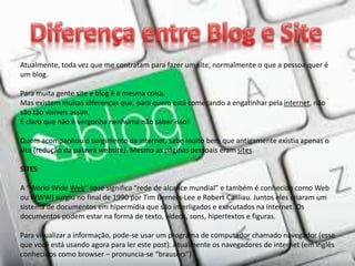 Atualmente, toda vez que me contratam para fazer um site, normalmente o que a pessoa quer é
um blog.
Para muita gente site e blog é a mesma coisa.
Mas existem muitas diferenças que, para quem está começando a engatinhar pela internet, não
são tão visíveis assim.
É claro que não é vergonha nenhuma não saber isso!
Quem acompanhou o surgimento da internet, sabe muito bem que antigamente existia apenas o
site (redução da palavra website). Mesmo as páginas pessoais eram sites.
SITES
A “World Wide Web” (que significa “rede de alcance mundial” e também é conhecida como Web
ou WWW) surgiu no final de 1990 por Tim Berners-Lee e Robert Cailliau. Juntos eles criaram um
sistema de documentos em hipermídia que são interligados e executados na Internet. Os
documentos podem estar na forma de texto, vídeos, sons, hipertextos e figuras.
Para visualizar a informação, pode-se usar um programa de computador chamado navegador (esse
que você está usando agora para ler este post). Atualmente os navegadores de internet (em inglês
conhecidos como browser – pronuncia-se “brausers”)
 