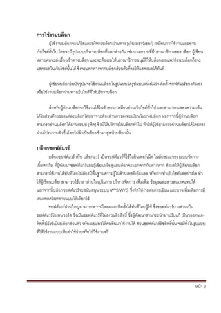 หน้า 2
การใช้งานบล็อก
ผู้ใช้งานบล็อกจะแก้ไขและบริหารบล็อกผ่านทาง [เว็บเบราว์เซอร์] เหมือนการใช้งานและอ่าน
เว็บไซต์ทั่วไป โดยจะมีรูปแบบบริหารบล็อกที่แตกต่างกัน เช่นบางระบบที่มีบรรณาธิการของบล็อก ผู้เขียน
หลายคนจะส่งเรื่องเข้าทางบล็อก และจะต้องรอให้บรรณาธิการอนุมัติให้บล็อกเผยแพร่ก่อน บล็อกถึงจะ
แสดงผลในเว็บไซต์นั้นได้ ซึ่งจะแตกต่างจากบล็อกส่วนตัวที่จะให้แสดงผลได้ทันที
ผู้เขียนบล็อกในปัจจุบันจะใช้งานบล็อกในรูปแบบใดรูปแบบหนึ่งไม่ว่า ติดตั้งซอฟต์แวร์ของตัวเอง
หรือใช้งานบล็อกผ่านทางเว็บไซต์ที่ให้บริการบล็อก
สาหรับผู้อ่านบล็อกจะใช้งานได้ในลักษณะเหมือนอ่านเว็บไซต์ทั่วไป และสามารถแสดงความเห็น
ได้ในส่วนท้ายของแต่ละบล็อกโดยอาจจะต้องผ่านการลงทะเบียนในบางบล็อก นอกจากนี้ผู้อ่านบล็อก
สามารถอ่านบล็อกได้ผ่านระบบ [ฟีด] ซึ่งมีให้บริการในบล็อกทั่วไป ทาให้ผู้ใช้สามารถอ่านบล็อกได้โดยตรง
ผ่านโปรแกรมตัวอื่นโดยไม่จาเป็นต้องเข้ามาสู่หน้าบล็อกนั้น
บล็อกซอฟต์แวร์
บล็อกซอฟต์แวร์ หรือ บล็อกแวร์ เป็นซอฟต์แวร์ที่ใช้ในอินเทอร์เน็ต ในลักษณะของระบบจัดการ
เนื้อหาเว็บ ที่ผู้พัฒนาซอฟต์แวร์และผู้เขียนหรือดูแลบล็อกจะแยกจากกันต่างหาก ส่งผลให้ผู้เขียนบล็อก
สามารถใช้งานได้ทันทีโดยไม่ต้องมีพื้นฐานความรู้ในด้านเอชทีเอ็มแอล หรือการทาเว็บไซต์แต่อย่างใด ทา
ให้ผู้เขียนบล็อกสามารถใช้เวลาส่วนใหญ่ในการ บริหารจัดการ เพิ่มเติม ข้อมูลและสารสนเทศแทนได้
นอกจากนี้บล็อกซอฟต์แวร์จะสนับสนุน ระบบ WYSIWYG ซึ่งทาให้ง่ายต่อการเขียน และอาจเพิ่มเติมการมี
เทมเพลตในหลายแบบให้เลือกใช้
ซอฟต์แวร์ส่วนใหญ่สามารถดาวน์โหลดและติดตั้งได้ทันทีโดยผู้ใช้ ซึ่งซอฟต์แวร์บางส่วนเป็น
ซอฟต์แวร์โอเพนซอร์ส ซึ่งเป็นซอฟต์แวร์ที่ไม่สงวนลิขสิทธิ์ ซึ่งผู้พัฒนาสามารถนามาปรับแก้ เป็นของตนเอง
ติดตั้งไว้ใช้เป็นบล็อกส่วนตัว หรือเผยแพร่ให้คนอื่นมาใช้งานได้ ส่วนซอฟต์แวร์ลิขสิทธิ์นั้น จะมีทั้งในรูปแบบ
ที่ให้ใช้งานแบบเสียค่าใช้จ่ายหรือให้ใช้งานฟรี
 