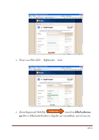 หน้า 8
3. ให้กรอก email ที่ได้จากขั้นที่ 1 ชื่อผู้เขียนบล็อก วันเกิด
4. เมื่อกรอกข้อมูลครบแล้ว ให้คลิกที่ปุ่ม จะพบหน้าจอ ตั้งชื่อเว็บบล็อกของ
คุณ ให้ทาการ ตั้งชื่อเว็บบล็อกที่เราต้องการ, ที่อยู่บล็อก และ กรอกรหัสยืนยัน (แต่การกาหนด URL
 
