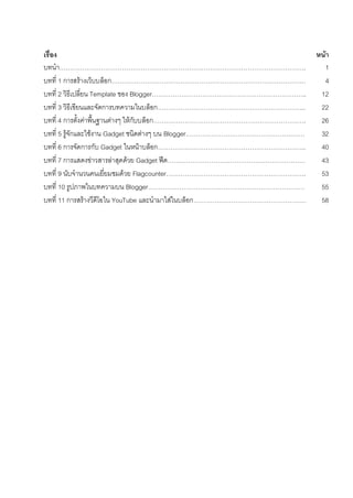 ???? 62
?????? ????
????. 1
????? 1 ????????????????? 4
????? 2 ??????????? Template ??? Blogger.. 12
????? 3 ???????????????????????????????.. 22
????? 4 ?????????????????????? ???????????. 26
????? 5 ??????????????? Gadget ????????? ?? Blogger 32
????? 6 ???????????? Gadget ???????????.. 40
????? 7 ???????????????????????? Gadget ??? 43
????? 9 ?????????????????????? Flagcounter. 53
????? 10 ???????????????? Blogger 55
????? 11 ???????????????? YouTube ????????????????? 58
 