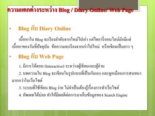 เนื้อหาใน Blog จะเรียงลาดับจากใหม่ไปเก่า แต่ไดอารี่ออนไลน์มักมีแต่
เนื้อหาของวันที่ปัจจุบัน ข้อความจะเรียงจากเก่าไปใหม่ หรือเขียนเป็นยาว ๆ
ความแตกต่างระหว่าง Blog / Diary Online/ Web Page
• Blog กับ Diary Online
1. มีการโต้ตอบ (Interactive) ระหว่างผู้เขียนและผู้อ่าน
2. บทความใน Blog จะเขียนในรูปแบบที่เป็นกันเอง และดูเหมือนการสนทนา
มากกว่าในเว็บไซต์
3. ระบบที่ใช้เขียน Blog ง่าย ไม่จาเป็นต้องรู้เรื่องการทาเว็บไซต์
4. อัพเดทได้บ่อย ทาให้มีผลดีต่อการมาเก็บข้อมูลของ Search Engine
• Blog กับ Web Page
 