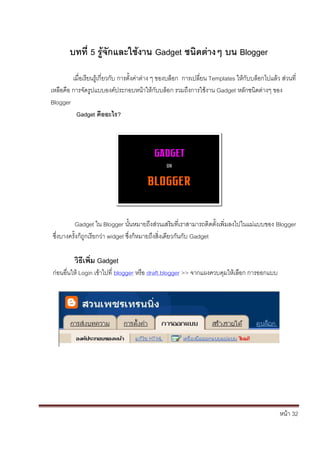 หน้า 32
บทที่ 5 รู้จักและใช้งาน Gadget ชนิดต่างๆ บน Blogger
เมื่อเรียนรู้เกี่ยวกับ การตั้งค่าต่าง ๆ ของบล็อก การเปลี่ยน Templates ให้กับบล็อกไปแล้ว ส่วนที่
เหลือคือ การจัดรูปแบบองค์ประกอบหน้าให้กับบล็อก รวมถึงการใช้งาน Gadget หลักชนิดต่างๆ ของ
Blogger
Gadget คืออะไร?
Gadget ใน Blogger นั้นหมายถึงส่วนเสริมที่เราสามารถติดตั้งเพิ่มลงไปในแม่แบบของ Blogger
ซึ่งบางครั้งก็ถูกเรียกว่า widget ซึ่งก็หมายถึงสิ่งเดียวกันกับ Gadget
วิธีเพิ่ม Gadget
ก่อนอื่นให้ Login เข้าไปที่ blogger หรือ draft.blogger >> จากแผงควบคุมให้เลือก การออกแบบ
 