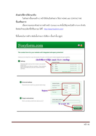 หน้า 46
ตัวอย่างวิธีการใช้งาน(จริง)
ในตัวอย่างนี้ผมจะสร้าง 2 หน้าให้เห็นเป็นตัวอย่าง ได้แก่ HOME และ CONTACT ME
ขั้นเตรียมการ
เนื่องจากผมจะยกตัวอย่างการสร้างหน้า Contact me ดังนั้นให้ทุกคนไปสร้าง Form สาหรับ
ติดต่อเจ้าของบล็อกซึ่งก็คือเราเอง ได้ที่ http://www.foxyform.com/
ซึ่งขั้นตอนในการสร้าง ฟอร์มนั้นง่ายมาก มีเพียง 4 ขั้นเท่านั้น (ดูรูป)
 