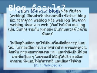 “ บล็อกบล็อก ((อังกฤษอังกฤษ:: blogblog)) หรือ เว็บล็อก
(weblog) เป็นหน้าเว็บประเภทหนึ่ง ซึ่งคำาว่า blog
ย่อมาจากคำาว่า weblog หรือ web log โดยคำาว่า
weblog นั้นมาจาก web (เวิลด์ไวด์เว็บ) และ log
(ปูม, บันทึก) รวมกัน หมายถึง บันทึกบนเวิลด์ไวด์เว็บ
”นั่นเอง
ในปัจจุบันบล็อก ถูกใช้เป็นเครื่องมือสื่อสารรูปแบบ
ใหม่ ไม่ว่าจะเป็นการประกาศข่าวสาร การแสดงความ
คิดเห็น การเผยแพร่ผลงาน ฯลฯ และกำาลังเป็นที่นิยม
มากขึ้นเรื่อย ๆ โดยขณะนี้ได้มีผู้ให้บริการบล็อก
มากมาย ทั้งแบบให้บริการฟรี และเสียค่าใช้จ่าย
(ที่มา : Wikipedia)
Blog คืออะไร?
 