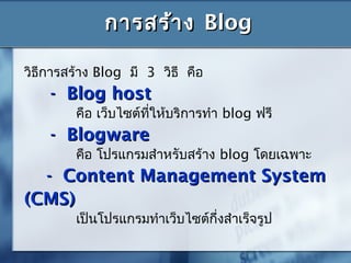 การสร้างการสร้าง BlogBlog
วิธีการสร้าง Blog มี 3 วิธี คือ
- Blog host- Blog host
คือ เว็บไซต์ที่ให้บริการทำา blog ฟรี
- Blogware- Blogware
คือ โปรแกรมสำาหรับสร้าง blog โดยเฉพาะ
- Content Management System- Content Management System
(CMS)(CMS)
เป็นโปรแกรมทำาเว็บไซต์กึ่งสำาเร็จรูป
 
