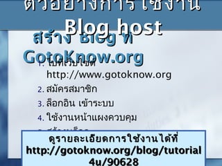 สร้างสร้าง BlogBlog ที่ที่
GotoKnow.orgGotoKnow.org1. ไปที่เว็บไซต์
http://www.gotoknow.org
2. สมัครสมาชิก
3. ล็อกอิน ๶ข้าระบบ
4. ใช้งานหน้าแผงควบคุม
5. สร้างบล็อก
ดูรายละเอียดการใช้งานได้ที่ดูรายละเอียดการใช้งานได้ที่
http://gotoknow.org/blog/tutorialhttp://gotoknow.org/blog/tutorial
4u/906284u/90628
ตัวอย่างการใช้งานตัวอย่างการใช้งาน
Blog hostBlog host
 