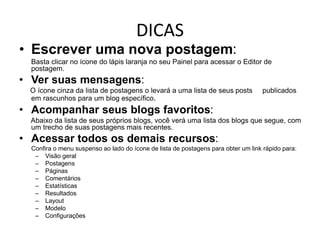 DICAS
• Escrever uma nova postagem:
Basta clicar no ícone do lápis laranja no seu Painel para acessar o Editor de
postagem.
• Ver suas mensagens:
O ícone cinza da lista de postagens o levará a uma lista de seus posts publicados
em rascunhos para um blog específico.
• Acompanhar seus blogs favoritos:
Abaixo da lista de seus próprios blogs, você verá uma lista dos blogs que segue, com
um trecho de suas postagens mais recentes.
• Acessar todos os demais recursos:
Confira o menu suspenso ao lado do ícone de lista de postagens para obter um link rápido para:
– Visão geral
– Postagens
– Páginas
– Comentários
– Estatísticas
– Resultados
– Layout
– Modelo
– Configurações
 