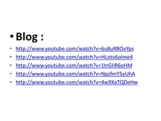 •Blog :
• http://www.youtube.com/watch?v=6u8uRBOvYps
• http://www.youtube.com/watch?v=HLotv6oIme4
• http://www.youtube.com/watch?v=1trGIiR6oHM
• http://www.youtube.com/watch?v=NpzfmY5yUhA
• http://www.youtube.com/watch?v=4w9XaTQDeHw
 