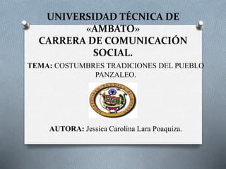 UNIVERSIDAD TÉCNICA DE
«AMBATO»
CARRERA DE COMUNICACIÓN
SOCIAL.
TEMA: COSTUMBRES TRADICIONES DEL PUEBLO
PANZALEO.
AUTORA: Jessica Carolina Lara Poaquiza.
 