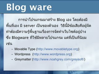 Blog ware
การนำาโปรแกรมมาสร้าง Blog เอง โดยต้องมี
พื้นที่เอง มี server เป็นของตัวเอง วิธีนี้มีข้อเสียคือผู้จัด
ทำาต้องมีความรู้พื้นฐานเรื่องการจัดทำาเว็บไซต์อยู่บ้าง
ซึ่ง Blogware ที่ใช้มีหลายโปรแกรม แต่ที่เป็นที่นิยม
เช่น
- Movable Type (http://www.movabletype.org)
- Wordpress (http://www.wordpress.org)
- Greymatter (http://www.noahgrey.com/greysoft/)
 